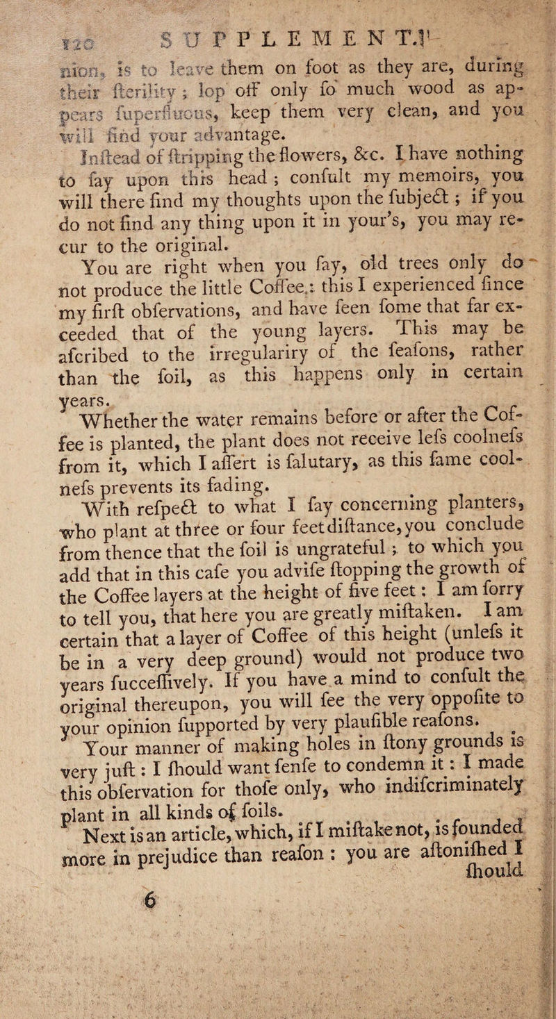 lia SUPPLEMEN T,V iiion., h to leave them on foot as they are, during their fieri]ky ; lop otF only fd much wood as ap¬ pears fuperfluous, keep them very clean, and you will find your aelvantage. Inftead of ftripping the flowers, &c. I have nothing to fay upon this head ; confult my memoirs, you will there find my thoughts upon the fubjedl ; if you do not find any thing upon it in your’s, you may re¬ cur to the original. You are right when you fay, old trees only do ' not produce the little Coflee.: this I experienced fince my firfl obfervations, and have feen fome that far ex¬ ceeded that of the young layers. This may be afcribed to the irregulariry of the feafons, rather than the foil, as this happens only in certain years. ^ o r Whether the water remains before or after the Cot- fee is planted, the plant does not receive lefs coolnefs from it, which I aflert is falutary, as this fame cool¬ nefs prevents its fading. With refpea to what I fay concerning planters, who plant at three or four feetdiflance,you conclude from thence that the foil is ungrateful ; to which you add that in this cafe you advife flopping the growth of the Coffee layers at the height of five feet : I am forry to tell you, that here you are greatly miflaken. I am certain that a layer of Coffee of this height (unlefs it be in a very deep ground) would not produce two years fucceffively. If you have a mind to confult the original thereupon, you will fee the very oppofite to your opinion fupported by very plaufible reafons. ^ Your manner of making holes in ftony grounds is very juft : I fhould want fenfe to condemn it *. I made this obfervation for thofe only, who indifcriminately plant in all kinds of foils. Next is an article, which, if I miftakenot, is founded more in prejudice than reafon ; you are aftonifted I ^ Ihould