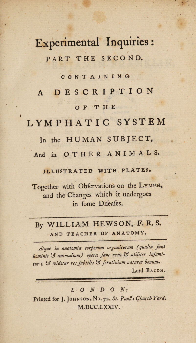 Experimental Inquiries: 4 PART THE SECOND. CONTAINING A DESCRIPTION OF THE LYMPHATIC SYSTEM In the HUMAN SUBJECT, And in OTHER ANIMALS. ILLUSTRATED WITH, PLATES. Together with Obfervations on the Lymph, and the Changes which it undergoes in fome Difeafes. By WILLIAM HEWSON, F. R. S. and teacher of anatomy. Atque in anatomia corporum organicorum (quaJia Junt hominis &? animalium) opera fane reSie & utiliter infumi- tur ; 'videtur res fubtilis & fcrutinium natures bonurn• Lord Bacon. ' LONDON: Printed for J. Johnson, No. 72, St, Paul’s Church Yard, M.DCC.LXXIV.