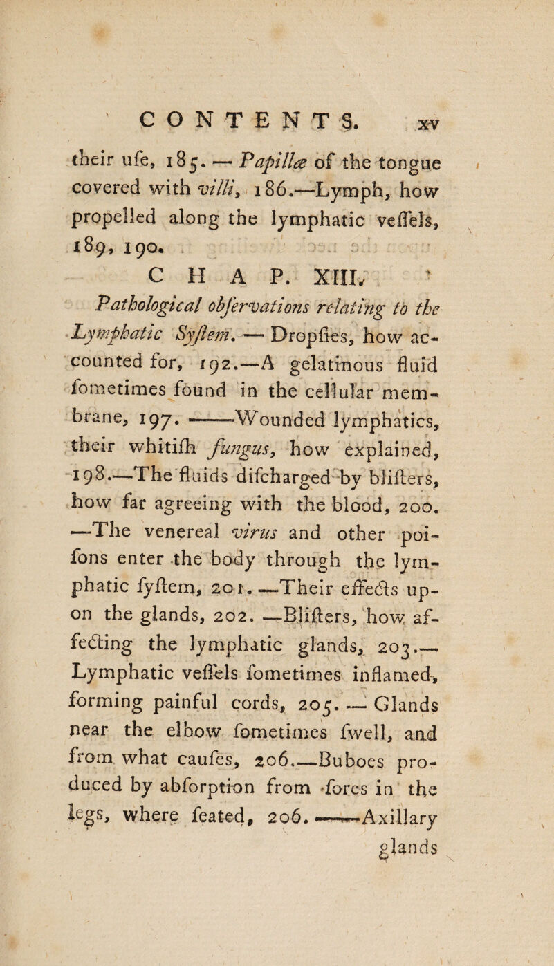 CONTENTS. xv their ufe, 185. — Papillae of the tongue covered with vilh9 186.—Lymph, how propelled along the lymphatic veflels, 189, 190. C H A P. XIIL Pathological obfcreations relating to the Lymphatic Syjlem. — Dropfies, how ac¬ counted for, 192.—A gelatinous fluid fometimes found in the cellular mem¬ brane, 197. ——Wounded lymphatics, their whitifh fungus, how explained, 198—The fluids difcharged by blifters, how far agreeing with the blood, 200. —The venereal virus and other poi- fons enter the body through the lym¬ phatic fyftem, 201.-—Their effedls up¬ on the glands, 202, —Biifters, how af¬ fecting the lymphatic glands, 203_- Lymphatic veflels fometimes inflamed, forming painful cords, 205_. Glands near the elbow fometimes fwell, and from what caufes, 206—Buboes pro¬ duced by abforption from fores in the legs, where feate-d, 206.-—Axillary glands 1