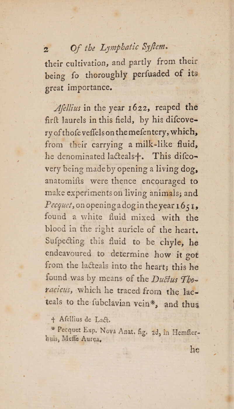 their cultivation, and partly from their being fo thoroughly perfuaded of its great importance. Jfellius in the year 1622, reaped the firft laurels in this field, by his difcove- ry of thofe veffels on the mefentery, which, from their carrying a milk-like fluid, he denominated ladteals-f*. This difco- very being made by opening a living dog, anatomifts were thence encouraged to make experiments 011 living animals; and Pecquet, on opening a dog in theyear 1651, found a white fluid mixed with the blood in the right auricle of the heart. Sufpe&ing this fluid to be chyle, he endeavoured £0 determine how it not o from tne lafteais into the heart; this he iound was by means of the Du5}us Lho™ racicus, which he traced from the lac- teals to the fubclavian vein*, and thus, t Afellius de La&, Pecquet E#p. Nova Anat« fig. 2d* in Hcmfier- huis3 MefTe Aurea. he