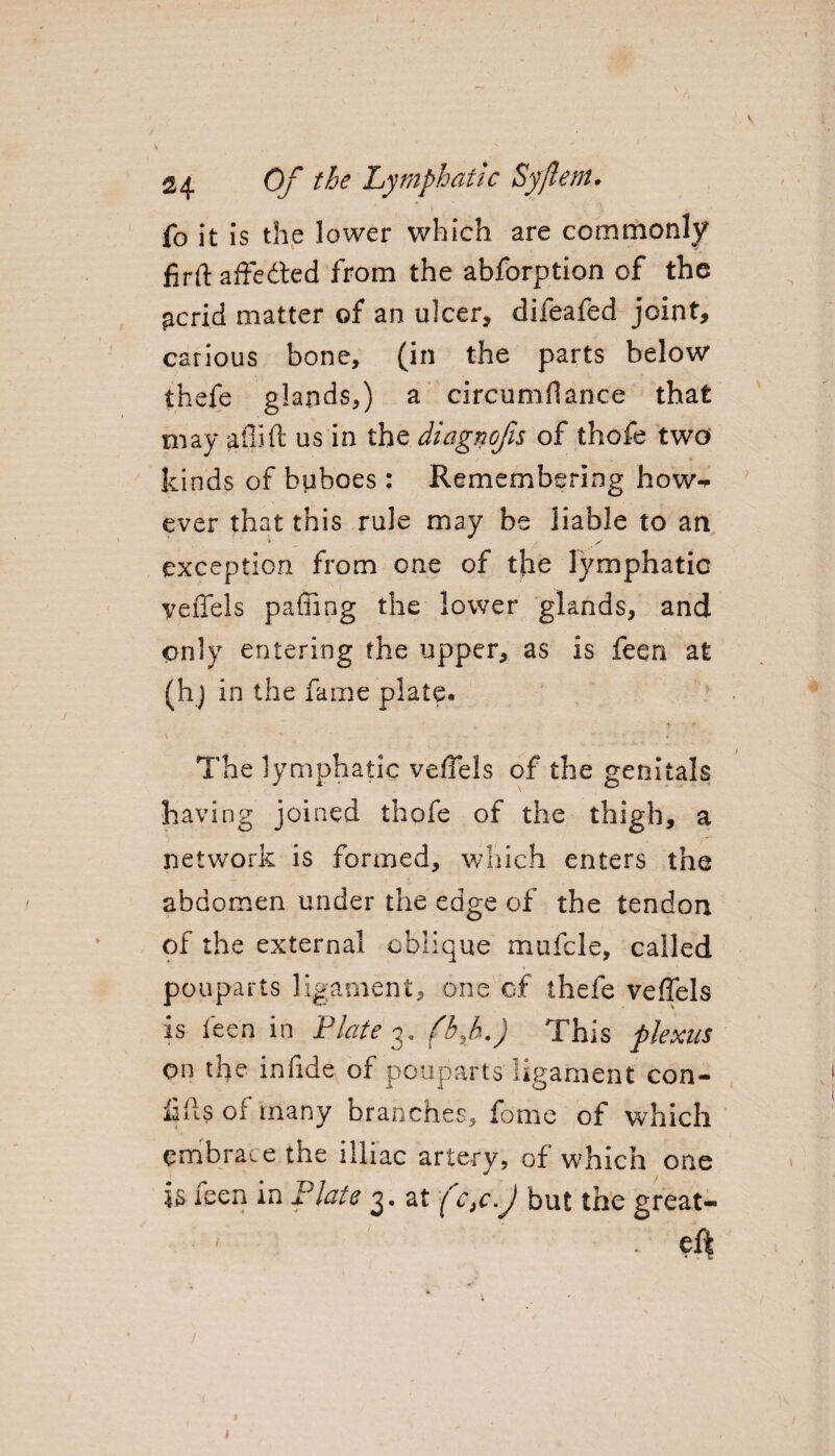 fo it is the lower which are commonly firft affedted from the abforption of the acrid matter of an ulcer, difeafed joint, carious bone, (in the parts below thefe glands,) a circumflance that may atlift us in the diagnofis of thofe two kinds of buboes: Remembering how¬ ever that this rule may be liable to an exception from one of t}ie lymphatic vends paffing the lower glands, and only entering the upper, as is feeri at (hj in the fame plate. The lymphatic veffels of the genitals having joined thofe of the thigh, a network is formed, which enters the abdomen under the edge of the tendon of the external oblique mufcle, called pouparts ligament, one of thefe veffels is feen in Plate 3. (b,b.) This plexus on the in fide of pouparts ligament con- fifts of many branches, fome of which embrace the illiac artery, of which one is ieen in Plate 3. at fc,c.J but the great- • 1 ( ef|