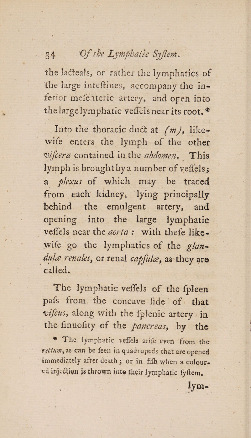 theladleals, or rather the lymphatics of the large inteflines, accompany the in¬ ferior mefeiteric artery, and open into the large lymphatic veffels near its root.* Into the thoracic duel at fmj, like- wife enters the lymph of the other *vifcera contained in the abdomen. This lymph is brought by a number of veffels j a plexus of which may be traced from each kidney* lying principally behind the emulgent artery, and opening into the large lymphatic veffels near the aorta : with thefe like- wife go the lymphatics of the glan¬ dule renaks, or renal capful#9 as they are called. The lymphatic veffels of the fpleen pafs from the concave fide of that vij'cus, along with the fplenic artery in the finuofrty of the pancreas, by the * The lymphatic veffels arife even from the can be feen in quadrupeds that are opened immediately after death ; or in fiih when a colour¬ ed inje&ign is thrown into their lymphatic fyftem. lym- •n i