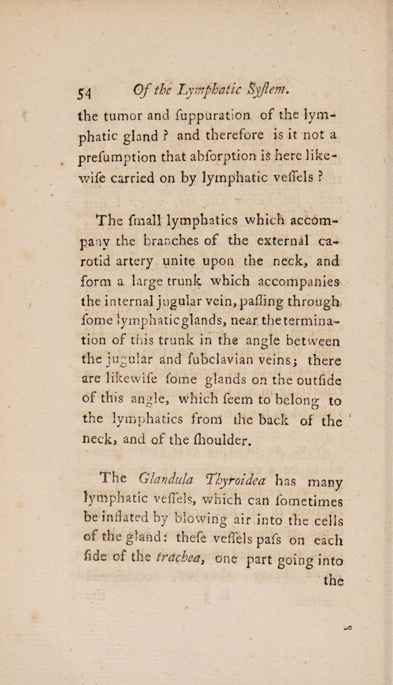 the tumor and fuppuration of the lym¬ phatic gland ? and therefore is it not a preemption that abforption is here like- wife carried on by lymphatic veffels r The frnall lymphatics which accom¬ pany the branches of the external ca¬ rotid artery unite upon the neck* and form a large trunk which accompanies the internal jugular vein, palling through feme lymphatic glands, near the termina¬ tion of this trunk in the angle between the jugular and fubclavian veins; there are likewife fome glands on the outfide of this angle, which feem to belong to the lymphatics from the back of the ‘ neck> and of the {boulder. The Glandula Lkyroidea has many lymphatic veffels, which can fometimes be inflated by blowing air into the cells of the gland: thefe veffels pafs on each fiae ox tne trachea, one part going into the