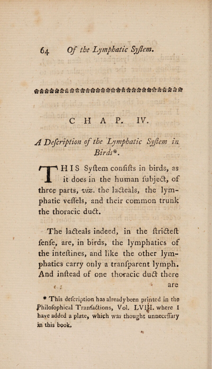 &&&&&&&&&&&&&$&&&&&&&&&&&&&&& CHAP. IV. ^ JDefcription of the Lymphatic Syftem in Btrds*. THIS Syftem confifts in birds, as it does in the human fubjedt, of three parts, viz. the ladteals, the lym¬ phatic veflels, and their common trunk the thoracic dudt. The ladteals indeed, in the ftridteft fenfe, are, in birds, the lymphatics of * the inteftines, and like the other lym¬ phatics carry only a tranfparent lymph. And inftead of one thoracic dudt there - , ^ are * • v * This defcription has already been printed in the JPhilofophical Transactions, Vol. LVl^I. where I have added a plate, which was thought unnecefTary in this book, •#*■ /