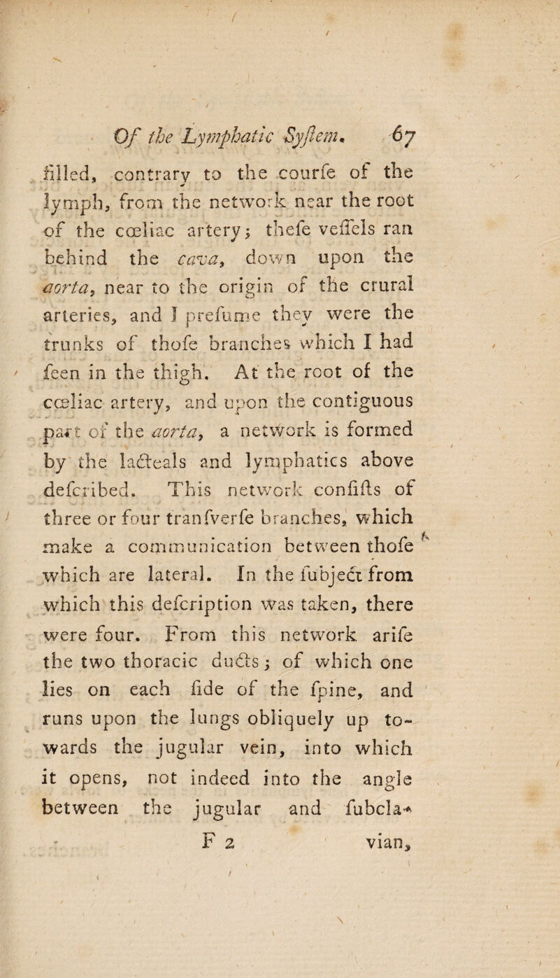 / Gf the Lymphatic Syjlem• 67 filled, contrary to the courfe ot the * lymph, from the network near the root of the coeliac artery; thefe veliels ran behind the cava* down upon the aorta5 near to the origin of the crural arteries, and 1 prefume they were the trunks of thofe branches which I had ' feen in the thigh. At the root of the cceliac artery, and upon the contiguous part of the aorta, a network is formed by the ladteals and lymphatics above ■defcribed. This network confifts of three or four tranfverfe branches, which make a communication between thofe ' which are lateral. In the fubject from which this defcription was taken, there were four. From this network arife the two thoracic duels; of which one lies on each fide of the fpine, and runs upon the lungs obliquely up to¬ wards the jugular vein, into which it opens, not indeed into the angle between the jugular and fubcla* F 2 vian* \