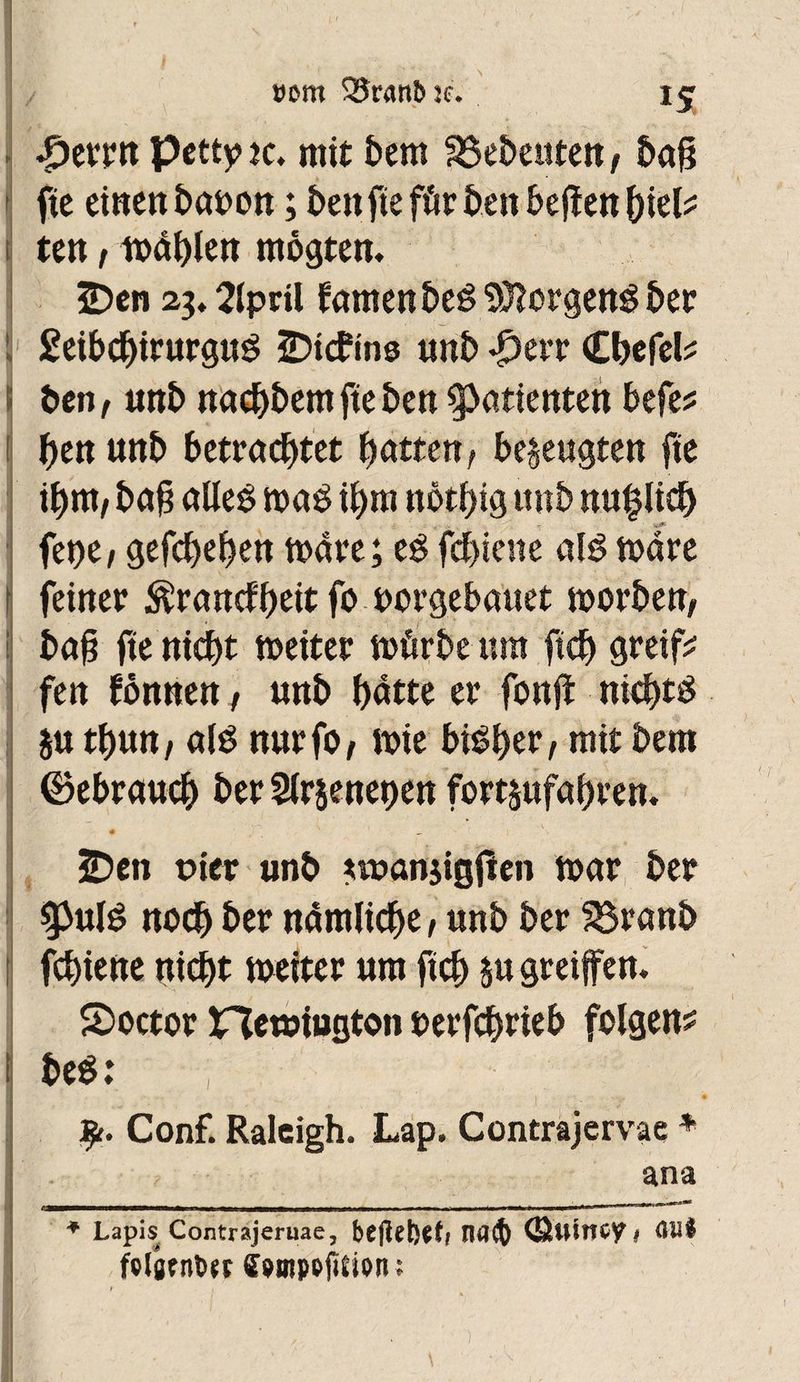 »cm S5r<mî>jc. £etw petty ic. mit bem SSebeuten/ bag 1 fie einen babon ; ben fie für ben beflen biete ten t it>âf)len mogten. 3Den 23,2iprü famenbeê Borgens ber £eibchirurgu£ ÜDtcf ins unb £err (Ebefete ben t unb naebbem fie ben Patienten befe* 1 f)en unb betrachtet hatten/ bezeugten fie ihm/ bag alles» ma$ ihm nothig unb nu^lich fet)e/ gefchehen mate; eê fehiene alëmare feiner $rancfbeit fo borgebauet morben/ bag fie nicht meiter mürbe um ftch greife fen fônnen, unb hatte er fonf nichts ju thun/ alê nurfO/ mie bisher, mit bem ©ebraucb ber Slrseneoen fortjufagren. 2Den oier unb wanjigfen mar ber $pulê noch ber nämliche / unb ber 33ranb fchiene nicht meiter um ftch 5« greifen. 5>octor îfïemiutjton berfegrieb folgen^ i beê: Conf. Raleigh. Lap. Contrajervae * ana * Lapis Contrajeruae, befiehlt ; nfl(f) (Etttiîioy # Gilt fclöfntw fpmpofttioru