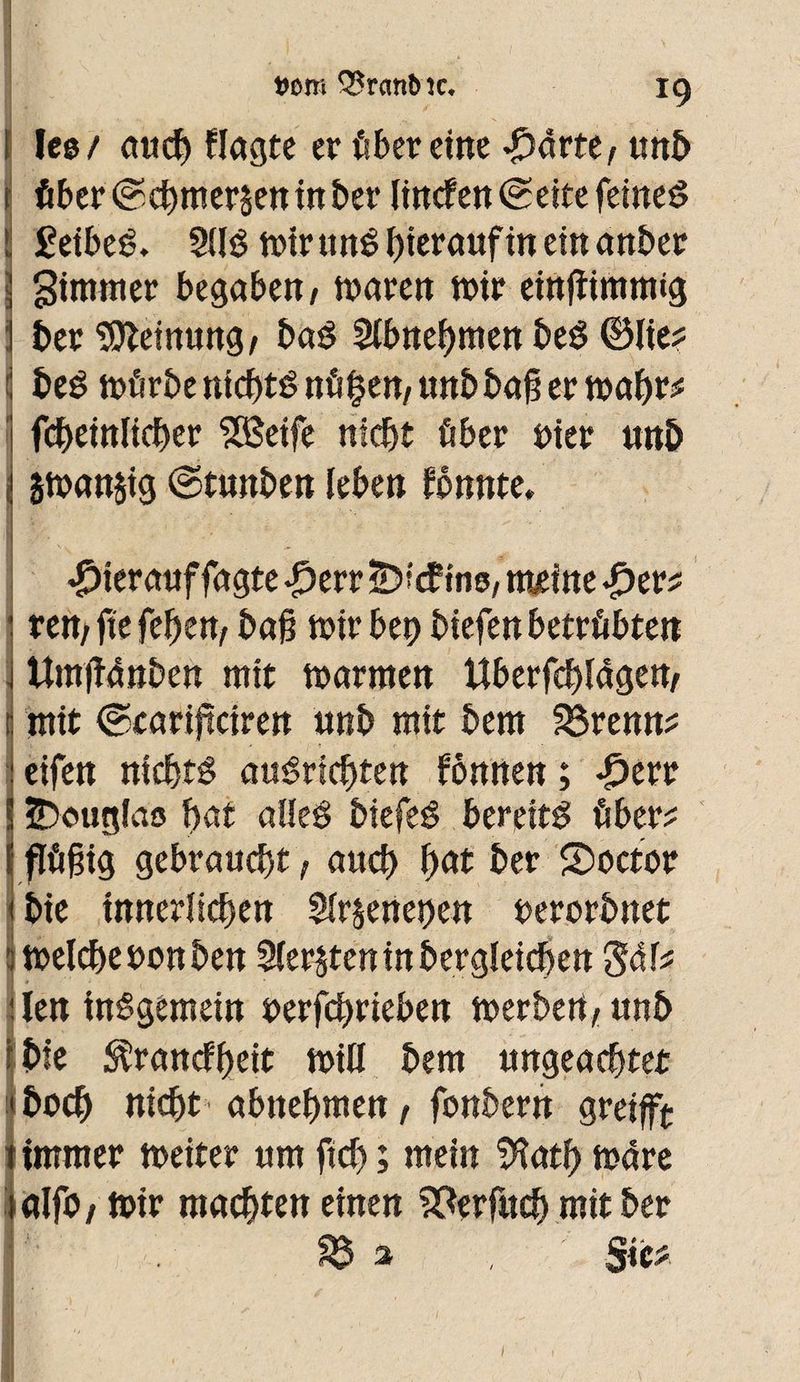 [ Ic© / aud) flagte er ûberdne #âvttf unb f fiber @cbmer$en in ber linden (Seite feines i £eibeé. 2(lê mir unê hierauf in ein anber I gimitier begabeit/ mären n>ir einfiimmtg :! ber feinting/ baê Slbnebmenbeê ©lie? { beé mürbe nichts nfi^en/unb bag er mabt* fcbeinlicber 5Beife nicht über uier unb i smanjig ©tunben leben fônnte, hierauf fagte -£>err S?' â ins, meine ^er^ • rem gegeben, baß mir bet) biefett betrübte« : Umfïfinben mit marmen ttberfcblâgen, mit ©earijtcireit unb mit bem férenn? eifett nicbtê auéricbtett fônrten ; £err IÎDouglao bat alleê biefeë bereite fiber? flögig gebraucht, aucb fyat ber doctor bie innerlichen $lr§enet)en uerorbnet meldje son ben Siebten in bergîeicben ‘S&U :len inêgemdn t>erfcf>rteben merbert, unb îbfe ^rancfbeit mill bem ungeachtet I bocb nicht abnebmen, fonbern greifft î immer meiter um ftcb ; mein SHatb mare laljb, mir machten einen S^erfucb mit ber I ^ % , S«*