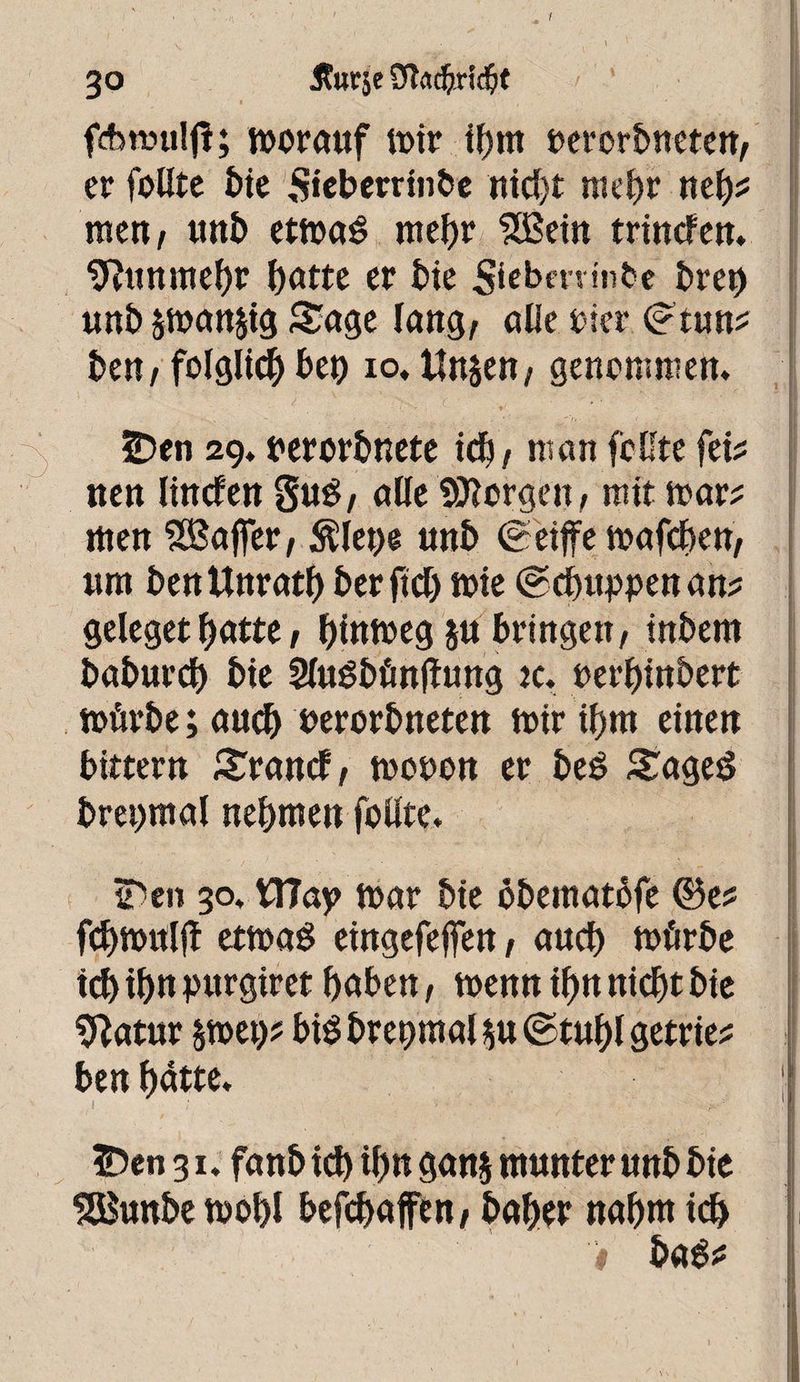 I 30 Jturje fAitmlfi; morauf voir ibm movbnmtt, er feilte î)ie Sieberrtnbe nid)t mehr neb* men/ tittb etmaê mehr 5Bein trintfen. 9îtinmef)r batte er tie Siebmnibe breo unb sman^ig Sage lang, alle tier <?tun? be« / folglich beo 10, Unjen, genommen. 5Den 29. terorbnete kb/ man feilte fei? nen linden Sué/ alle 93?orgeit/ mit mar? men Gaffer / Älet)e unb (geijfe mafeben/ «m benUnratf) ber ftd) mie @d>uppenan? geleget batte, biumeg ju bringen/ inbem baburd) bie Sludbönfhmg tc. terbinbert mürbe; auch uerorbneten mir ibm einen bittern Srand/ moten er bed Saged brei)mal nehmen follte. 3He» 30. W7ay> mar bie obematbfe ®e? fcbmnljî etmad eingefejfen, auch mürbe teb ib» burgtret haben, menn ibn nicht bie 9?atur smet)? bid brepmal $u ©tubl getrie? ben batte. 3Den 31. fanb ich ib« gan§ munter unb bie SBunbe mobl befebafen/ baber nabut ich t bad*