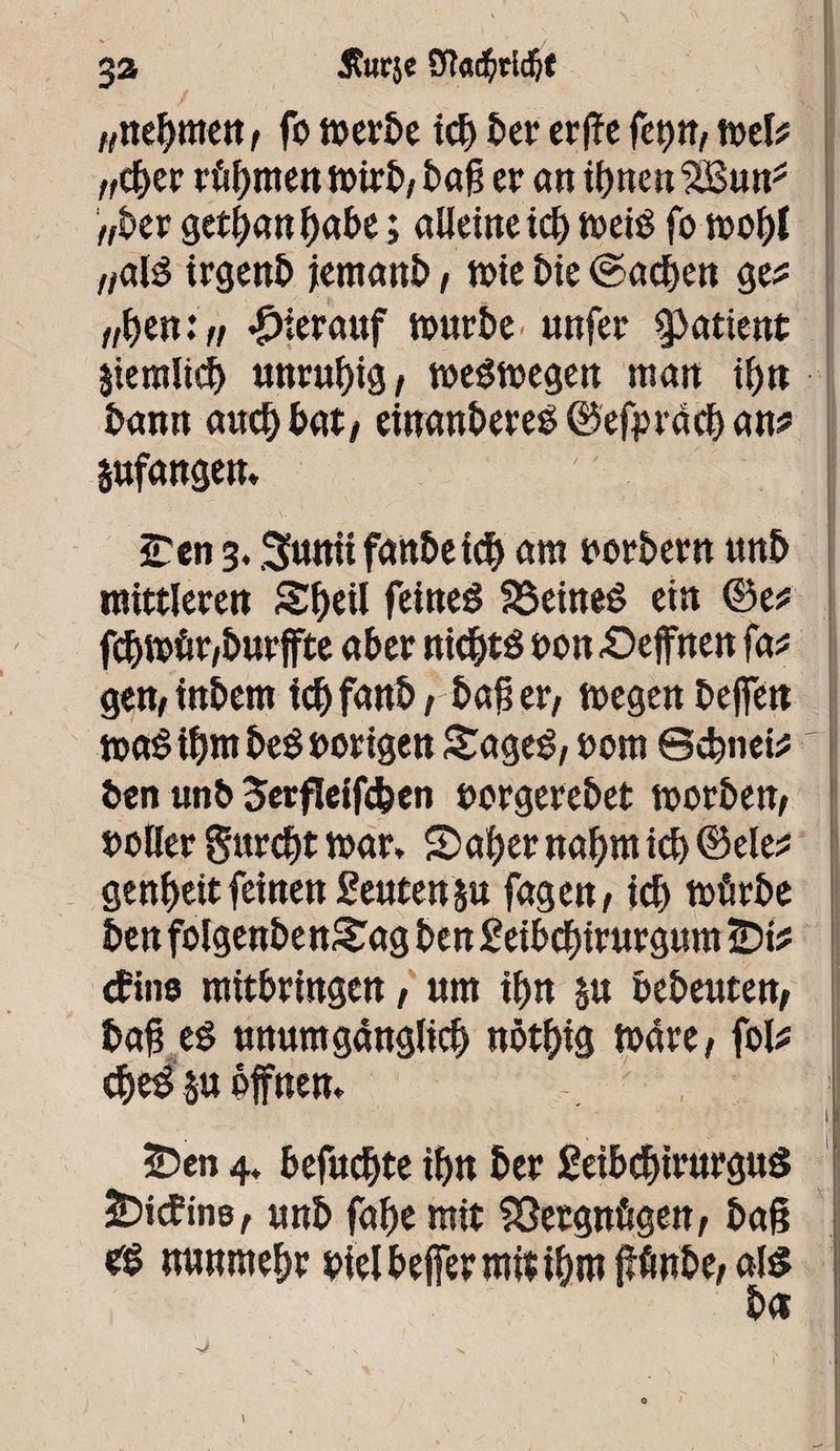 3a j?Jir$e SRadfcWjt „nehmen , fo toerbe ich t>er crfïc feçw, toete /fc^er rühmen tvirî>/ bag er an ihnen SBun* „kr gethanhube ; alieine ich toeiS fo wobt „alé irgenb jernanb, tote bie ©achen ge* ifoznin hierauf tourbe unfer patient jiemltch unruhig, weswegen man ihn bann auch bat, einanbereS ®efprcicb an# gufangem • , I iTen 3. Suniifanbeich am oorbern unb mittleren Shtil feines SöeineS ein ©e* fchtoür/burffte aber nichts oon «Oeffnen fa* gen,inbern ich fanb, bag er, wegen beffett toaStbntbeSoorigen SageS, oom ©ebnete ' ben unb Serfleifcfeen oorgerebet toorben, ooller gurdjt war* 2>aher nahm ich ©eie* genheit feinen geutenju fagen, ich würbe ben folgenbenSag ben geibchirurgum ÎDte cfine ntitbringen, um ihn $u bebeuten, bag es unumgänglich nöthtg Wäre, fote cheS§u offnen* , s 1 2Den 4* befuchte ihn ber geibchtrurguS SDtcfins, unb fahe mit Vergnügen, bag rs nunmehr biel befer mit ihm ffönbe, als btt