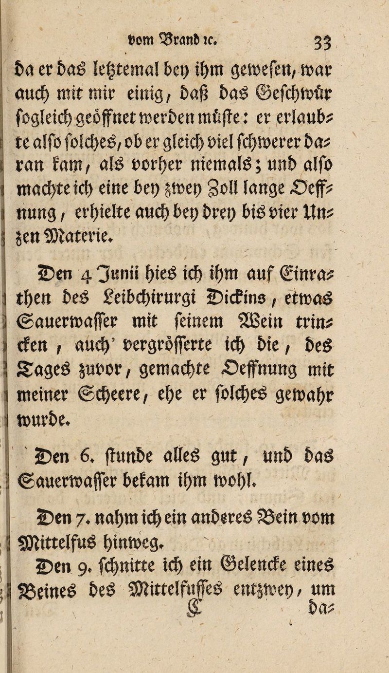 / »ont S5nmt» te. 33 ' ta erbaé le^temaî bel) tf>m gemefett, tioar auch mit mir einig, bafi baê ©efchtotir fogleich geöffnet werten nrâfie : er erlaub? r te alfo folcheë, ob er gleich Diel feigerer ba? tan fam, nié toréer niemals ; unb alfo machte ich eine bet) $tt>et> Soll lange £5ejf? nung , erhielte auch bet) bret) bis tier Un? Sen SOïaterie. . \ 2)en 4 3«nii f>ieë tel) if>m auf €tnra? then beS £eibchirurgt IDicfins, ettoaS IcÉauertoaffer mit feinem SSSein trin? cfen t aud)’ oergrôfferte ich bie, beS Sages juoot, gemachte £>effnung mit meinet ©cheere, el)e et folcheS geioal)r tourbe. 2?en 6. fhtnbe alles gut, unb bas tgauertoajfer bêlant if>m tool)f. 2Den 7. nahm ich ein anbereS S3ein 00m sQîittelfuS hintoeg. 2)en 9, fehnitte ich ein ©elencfe eines deines beS SSttittelfuffeS entjtoet), um & ' ba? / L