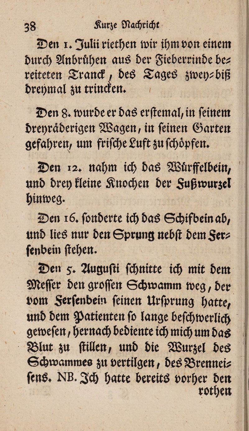 2)en i. 3ulti rietben it>tr if>m ton einem burd) Sinbrûben auê ber gieberrinbe bti rettete« Srancf, beg £ageS s^ei^ big bretjmal su trinefen. < j “* ' * •• v •> '■  . •'••* -< I - ’ r i ' * S; 3Den 8* ttmrbe et bag ergemal, in feinem bret)râberigen SBagen, in feinen ©arten gefaxtem um frtfebe £uft su fcbôpfen. \ 2)eii i2* nahm icb baé SÛSûrffelbeitt/ unb breit) Heine Ättocben ber Sugwurjet bintueg. üDen 16* fonberte icb bag Scbtfbein ab/ unb HeS nur ben Sprung tub ft bem Ser? fenbein geben. ÎDen 5* 2iugufti febttitte icb mit bem SOlefer ben groffen Gcbtuamm tt>eg, ber torn Serfenbem feinen Urfprung batte, unb bem Patienten fo lange befdjtuerlicb getuefen, bernacb bebiente teb mich um bag ! SSlut su ftxfttxt, unb bte 23$ursel beg Sebwamroeu su öertilgen, beg förennei? fenS. NB. ^cb butte bereits uorber ben rotben