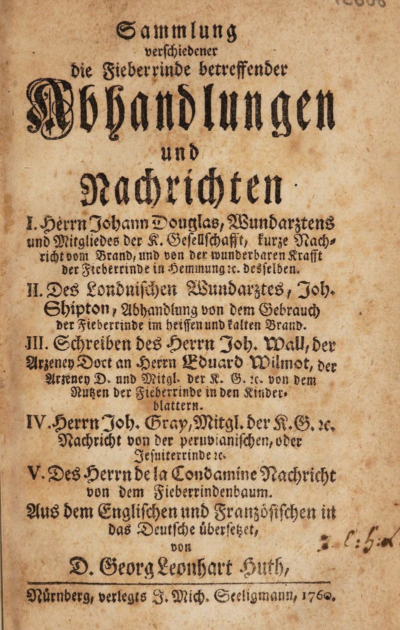 0ammlutt$ mfd&tebenet * uni> $ßdmd)ten I. JDèmt 3oljann îDouglas, $Butt&ar£ten§ îinï> éttfgîie&es Der ©efeüfc&ûfft, furje 9îad)* tiétoom 25ranb,nnb »en bet ®unberbaren£rafFt Bec Jwbetcinbe in ;Ç)emmungîc. belfelbcn. IL 5)eö £ött&mfcl)esi SBiw&a^teê f 3ol> ©fyipton 1SibbanWtmg Bon Dem ©ebraucl) ber Çteberrinbe tnt betfienunb fasten 3>ranb. ■III. ©d>rei£>e« beê $>mxt 3o|* XDaU,fcer Slrjeneç 3>ote an .frerrn Uïfcuavô TDihnot, ber SStjïnet) 35. nnb ®îitsl- ber X. &. îc. son Bern Stufen ber gieberrinbe in ben Ätnbet» ». blättern. IV. ^crr«3^ ©ra^îOlitôLèer^.©, k» Sîadbri^t bon ber pmibianifffKn,ober Sefmtemnfcnc* V. 2)eé jpevvnbe la Cou&amtne tftadj tidjt non bem gieberrinbenbaimr. 2faê fccro ©nglifc^enunî) gran^oftfcfjen fit bats ^Deutfd^e ûberfe^et, »on 1 JS- %>. 6corg gemmait $ufjv__ Sîûrnberg; bertests 3.5)îi$. ©cetismann, 176®.