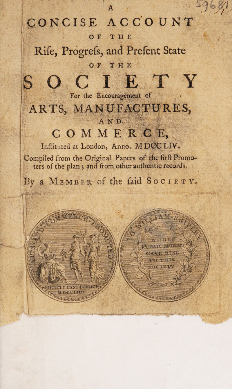 gONCISE ACCOUNT O F T H E Rife, Progrefs, and Prefent State OF THE C I E T Y For the Encouragement of ARTS, MANUFACTURES, A N D COMMERCE, Infiituted at London, Anno. MDCCLIV. Compiled from the Original Papers of the firH Promo¬ ters of the plan; and from other authentic records. a Member of the faid Society.