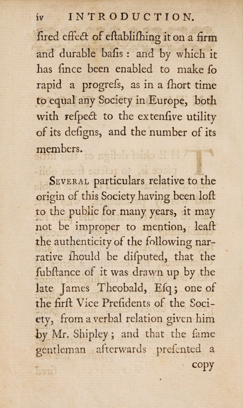 fired effedt of eftablifhing it on a firm and durable bails: and by which it has fince been enabled to make fo rapid a progrefs, as in a ihort time to equal any Society in Europe, both with refpedt to the extenfive utility of its defigns, and the number of its members. Several particulars relative to the origin of this Society having been loft to the public for many years, it may not be improper to mention, leaft the authenticity of the following nar¬ rative fhould be difputed, that the fubftance of it was drawn up by the late James Theobald, Efq; one of the firft Vice Prefidents of the Soci¬ ety, from a verbal relation given him i>y Mr. Shipley; and that the fame gentleman afterwards prefented a ' copy