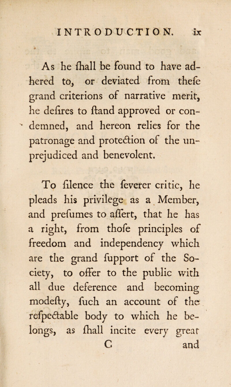 * As he fhall be found to have ad¬ hered to, or deviated from thefe grand criterions of narrative merit, he delires to Hand approved or con- '■ demned, and hereon relies for the patronage and protection of the un¬ prejudiced and benevolent. To filence the feverer critic, he pleads his privilege as a Member, and prefumes to aflert, that he has a right, from thofe principles of freedom and independency which are the grand fupport of the So¬ ciety, to offer to the public with all due deference and becoming modefty, fuch an account of the refpeCtable body to which he be¬ longs, as fhall incite every great C and