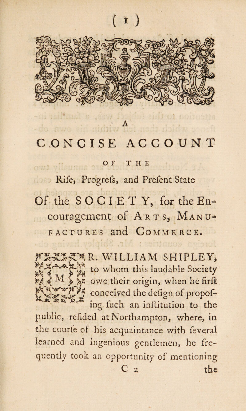A CONCISE ACCOUNT OF THE Rife* Progrefs, and Prefent State Of the SOCIETY, for the En¬ couragement of Arts, Manu¬ factures and Commerce. WILLIAM SHIPLEY* t0 whom this laudable Society ^ ^ r ^ owe their origin, when he firft CSS5 ,conceIved the de%nof propof- ing fuch an inflitution to the public, refided at Northampton, where, in the courfe of his acquaintance with feveral learned and ingenious gentlemen, he fre¬ quently took an opportunity of mentioning C 2 the