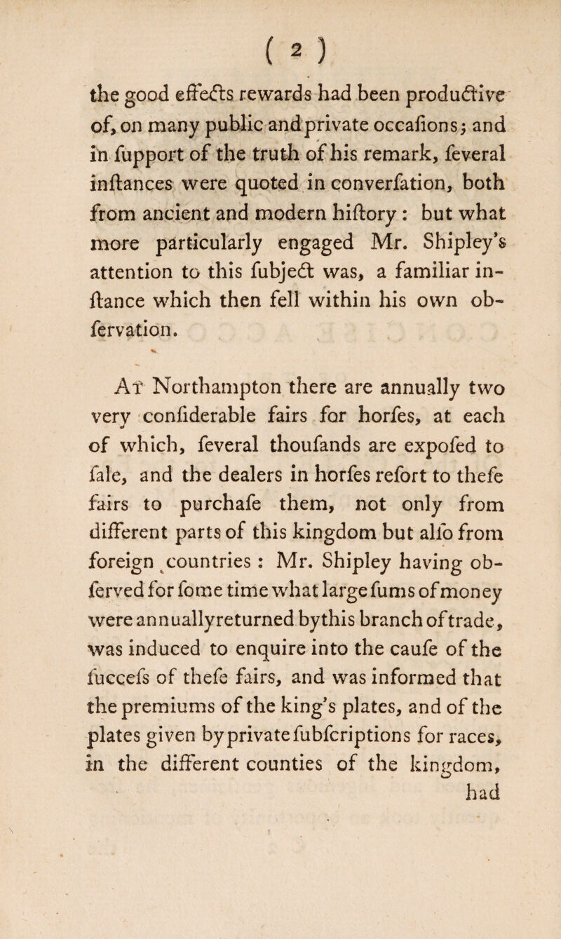 the good effects rewards had been productive of, on many public and private occafions; and in fupport of the truth of his remark, feveral inftances were quoted in converfation, both from ancient and modern hiftory : but what more particularly engaged Mr. Shipley’s attention to this fubjeCt was, a familiar in- ftance which then fell within his own ob- fervation. At Northampton there are annually two very confiderable fairs for horfes, at each of which, feveral thoufands are expofed to fale, and the dealers in horfes refort to thefe fairs to purchafe them, not only from different parts of this kingdom but alio from foreign countries : Mr. Shipley having ob- ferved for fome time what large funis of money were annuallyreturned bythis branch of trade, was induced to enquire into the caufe of the fuccefs of thefe fairs, and was informed that the premiums of the kings plates, and of the plates given by private fubfcriptions for races, in the different counties of the kingdom, had