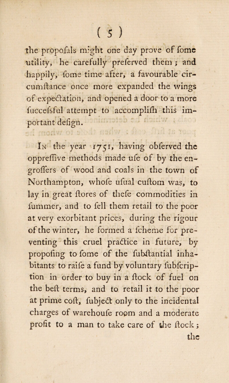 I ( 5 ) the proposals might one day prove of fome utility, he carefully preferved them ; and happily, fome time after, a favourable cir- cumftance once more expanded the wings of expectation, and opened a door to a more fuccefsful attempt to accomplish this im¬ portant defign. In the year 1751, having obferved the oppreffive methods made ufe of by the en- groflers of wood and coals in the town of Northampton, whofe ufual cuftom was, to lay in great ftores of thefe commodities in Summer, and to fell them retail to the poor at very exorbitant prices, during the rigour of the winter, he formed a fcheme for pre¬ venting this cruel practice in future, by propofing to fome of the fubftantial inha¬ bitants to raife a fund by voluntary fubfcrip- tion in order to buy in a ftock of fuel on the beft terms, and to retail it to the poor at prime coft, fubjedt only to the incidental charges of warehoufe room and a moderate profit to a man to take care of the ftock; the