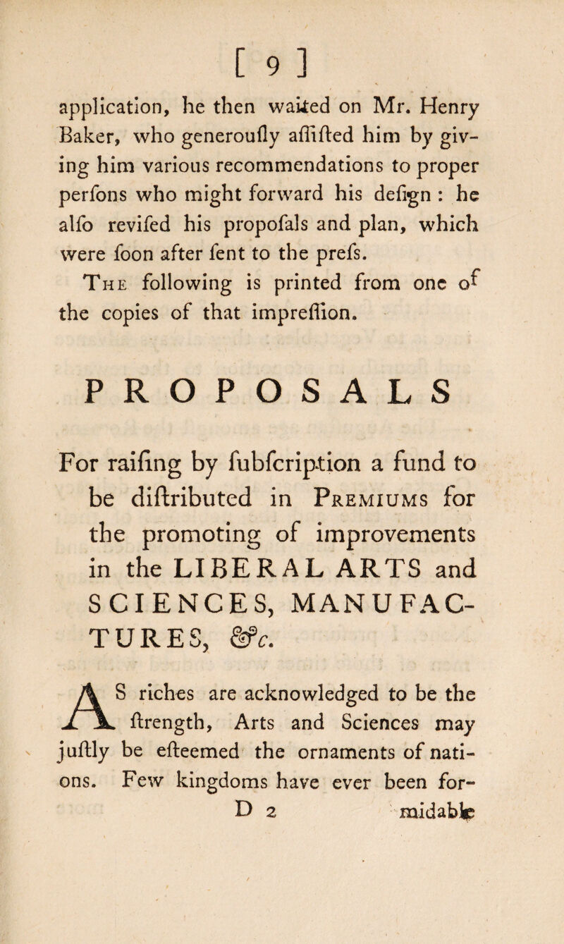 application, he then waked on Mr. Henry Baker, who generoufly affifted him by giv¬ ing him various recommendations to proper perfons who might forward his defign : he alfo revifed his propofals and plan, which were foon after fent to the prefs. The following is printed from one of the copies of that impreflion. PROPOSALS For railing by fubferip-tion a fund to be diftributed in Premiums for the promoting of improvements in the LIBERAL ARTS and SCIENCES, MANUFAC¬ TURES, &c. AS riches are acknowledged to be the ftrength, Arts and Sciences may juftly be efteemed the ornaments of nati¬ ons. Few kingdoms have ever been for- D 2 midablc