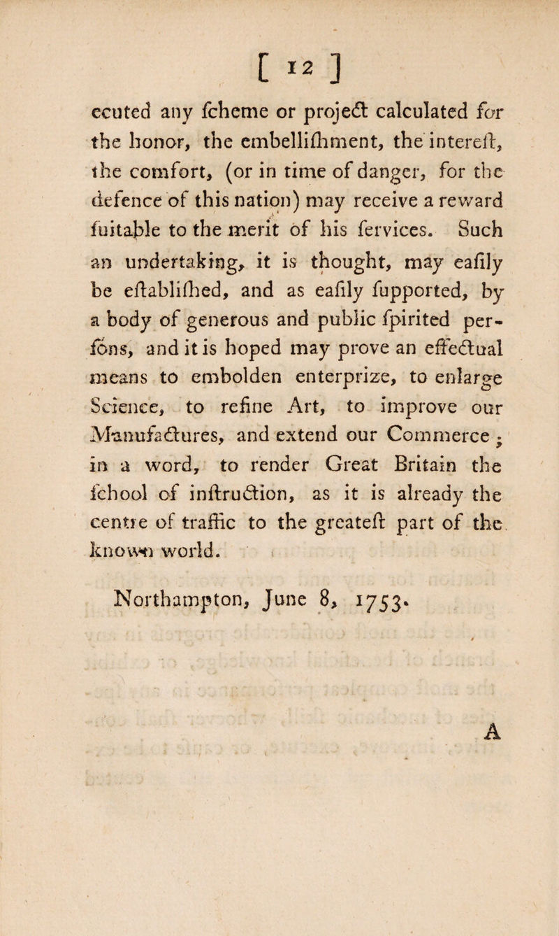 ccuted any fcheme or projedt calculated for the honor, the embellishment, the intereft, the comfort, (or in time of danger, for the defence'of this nation) may receive a reward Suitable to the merit of his fervices. Such an undertaking, it is thought, may eaiily be eftablidled, and as eafily fupported, by a body of generous and public fpirited per- fons, and it is hoped may prove an effectual means to embolden enterprize, to enlarge Science, to refine Art, to improve our Manufactures, and extend our Commerce • in a word, to render Great Britain the fchool of inftrudion, as it is already the centre of traffic to the greatefi: part of the know*n world. Northampton, June 8, 1753* 1 A