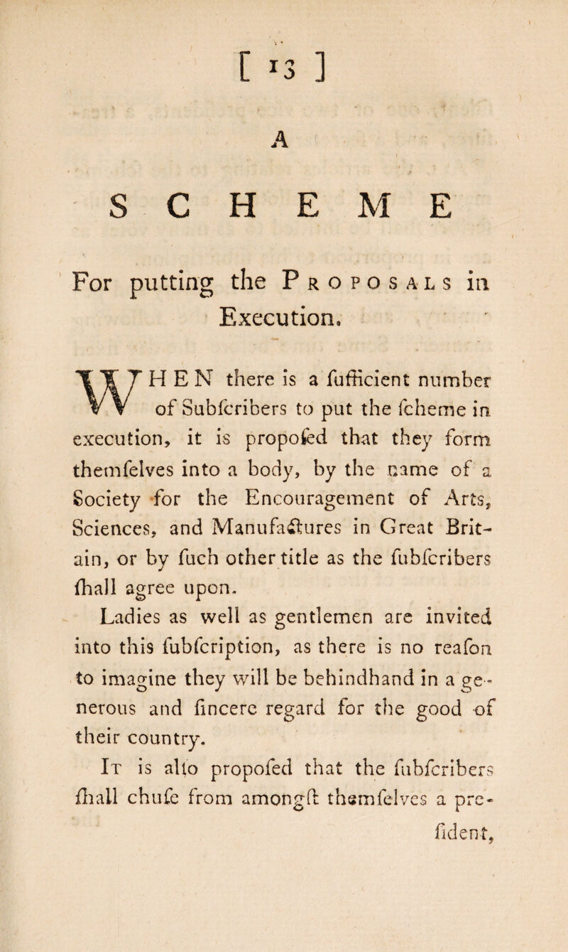 SCHEME For putting the Proposals in Execution, HEN there is a fufficient number V V of Subfcribers to put the fcheme in execution, it is propofed that they form themfelves into a body, by the name of a Society for the Encouragement of Arts, Sciences, and Manufa&ures in Great Brit¬ ain, or by fuch other title as the fubfcribers fhall agree upon. Ladies as well as gentlemen are invited into this fubfcription, as there is no reafon to imagine they will be behindhand in a ge¬ nerous and fmcere regard for the good of their country. It is alto propofed that the fubfcribers fliall chufe from amongfi themfelves a pre* fident.