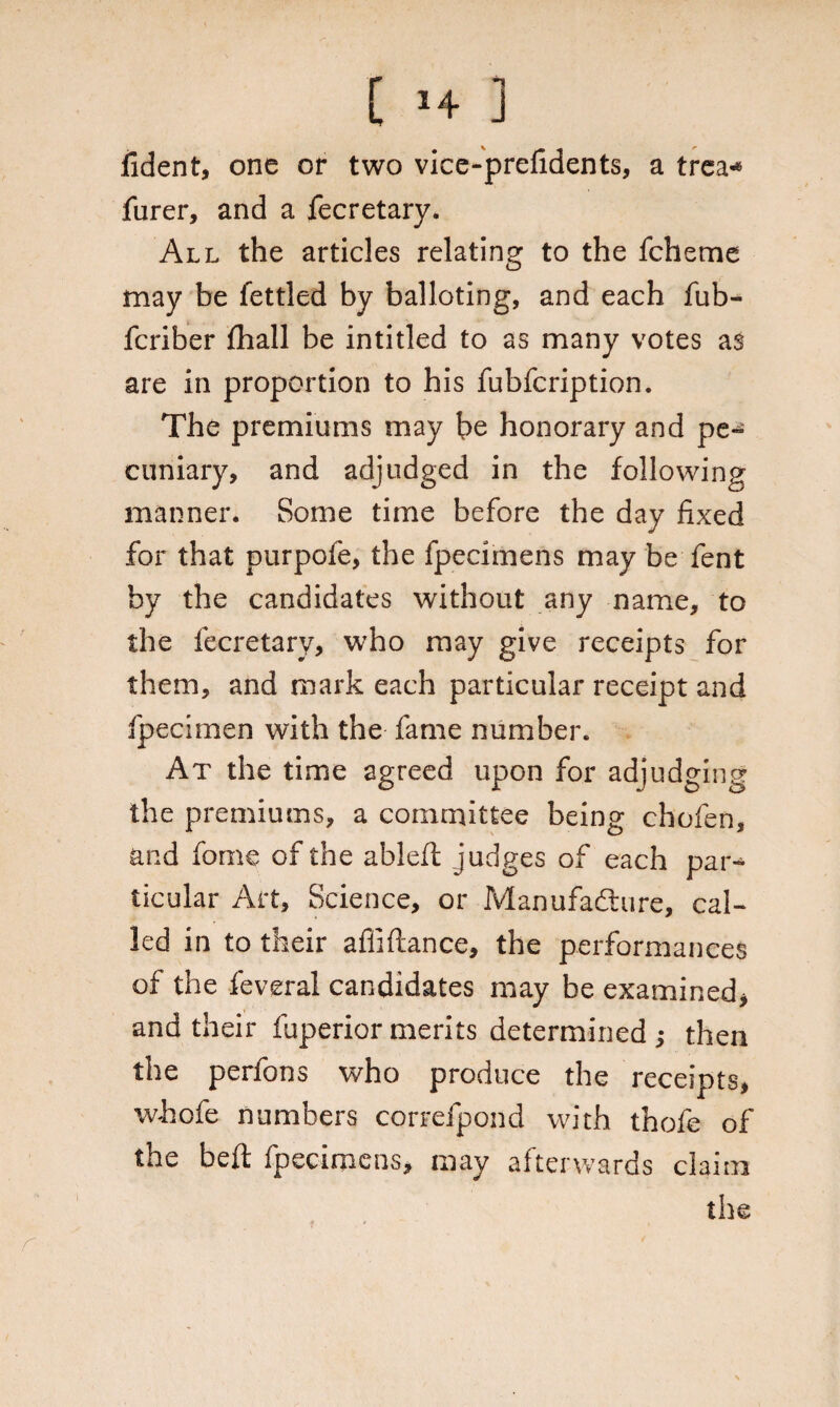 fident, one or two vice-prefidents, a trea* furer, and a fecretary. All the articles relating to the fcheme may be fettled by balloting, and each fub- fcriber fhall be intitled to as many votes as are in proportion to his fubfcription. The premiums may be honorary and pe¬ cuniary, and adjudged in the following manner. Some time before the day fixed for that purpofe, the fpecimens may be fent by the candidates without any name, to the fecretary, who may give receipts for them, and mark each particular receipt and fpecimen with the fame number. At the time agreed upon for adjudging the premiums, a committee being chofen, and feme of the ablefl judges of each par-* ticular Art, Science, or Manufacture, cal¬ led in to their afiiftance, the performances of the feveral candidates may be examined* and their fuperiormerits determined; then the perfons who produce the receipts, whole numbers correfpond with thofe of the belt fpecimens, may afterwards claim the