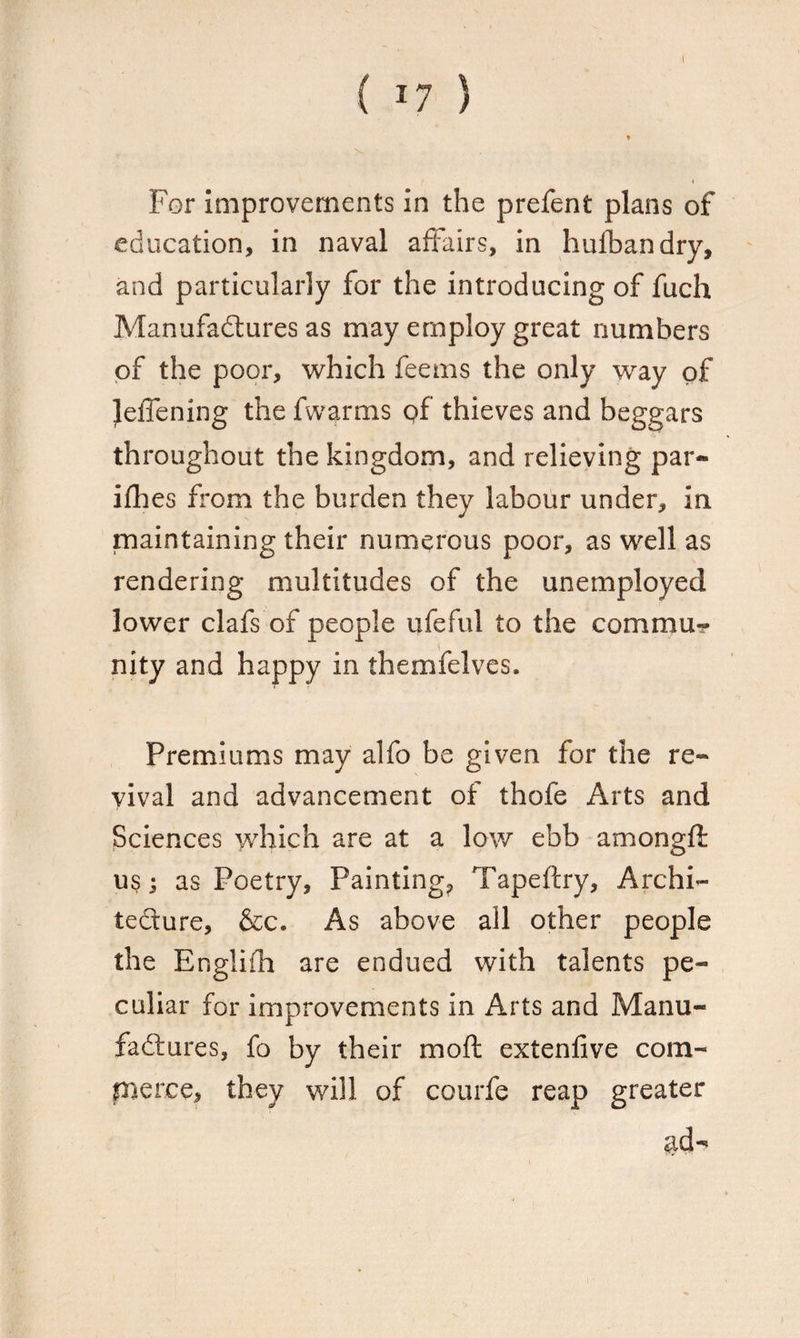 For improvements in the prefent plans of education, in naval affairs, in hulbandry, and particularly for the introducing of fuch Manufactures as may employ great numbers of the poor, which feems the only way of Jeffening the fwarms of thieves and beggars throughout the kingdom, and relieving par- ifhes from the burden they labour under, in maintaining their numerous poor, as well as rendering multitudes of the unemployed lower clafs of people ufeful to the commu¬ nity and happy in themfelves. Premiums may alfo be given for the re¬ vival and advancement of thofe Arts and Sciences which are at a low ebb amongft us; as Poetry, Painting, Tapeftry, Archi¬ tecture, &c. As above all other people the Englifh are endued with talents pe¬ culiar for improvements in Arts and Manu¬ factures, fo by their mod extenfive com¬ merce, they will of courfe reap greater