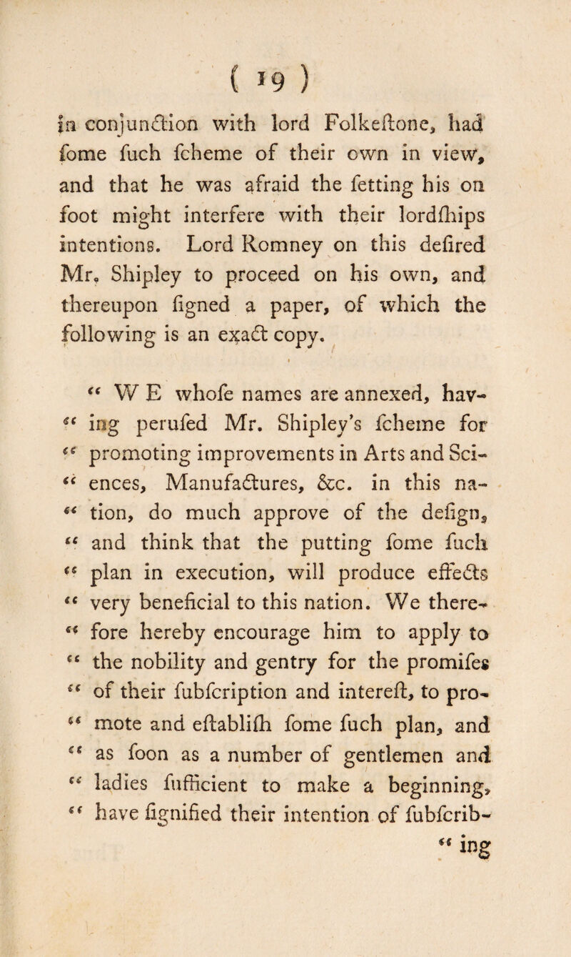 |n conjunction with lord Folkeftone, had fome fuch fcheme of their own in view, and that he was afraid the fetting his on foot might interfere with their lordfhips intentions. Lord Romney on this delired Mr, Shipley to proceed on his own, and thereupon figned a paper, of which the following is an e^adt copy. “ W E whofe names are annexed, hav- U ing perufed Mr. Shipley’s fcheme for promoting improvements in Arts and Sci- “ ences, Manufactures, &c. in this na~ “ tion, do much approve of the defign, tc and think that the putting fome fuch <s plan in execution, will produce effedts “ very beneficial to this nation. We there- ** fore hereby encourage him to apply to the nobility and gentry for the promifes £C of their fubfcription and intereft, to pro- mote and eftablifh fome fuch plan, and £C as foon as a number of gentlemen and ladies fufticient to make a beginning, sf have fignified their intention of fubfcrib-  ing