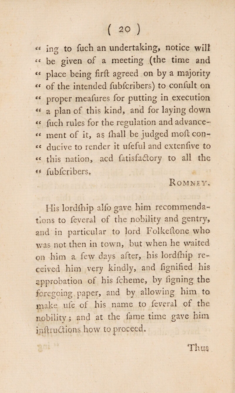 ** in<? to fuch an undertaking, notice will « be given of a meeting (the time and “ place being firft agreed on by a majority “ of the intended fubfcribers) to confult on “ proper meafures for putting in execution *c a plan of this kind, and for laying down fuch rules for the regulation and advance- ment of it, as fhall be judged moft con- « ducive to render it ufeful and extenfive to «< this nation, acd fatisfadory to all the ** fubfcribers, Romney. His lordihip alio gave him recommenda¬ tions to feveral of the nobility and gentry, and in particular to lord Folkeftone who was not then in town, but when he waited on him a few days alter, his lordihip re¬ ceived him very kindly, and fignified his approbation of his fcheme, by iigning the foregoing paper, and by allowing him to make ufe of his name to feveral of the nobility; and at the fame time gave him o inftructions how to proceed.