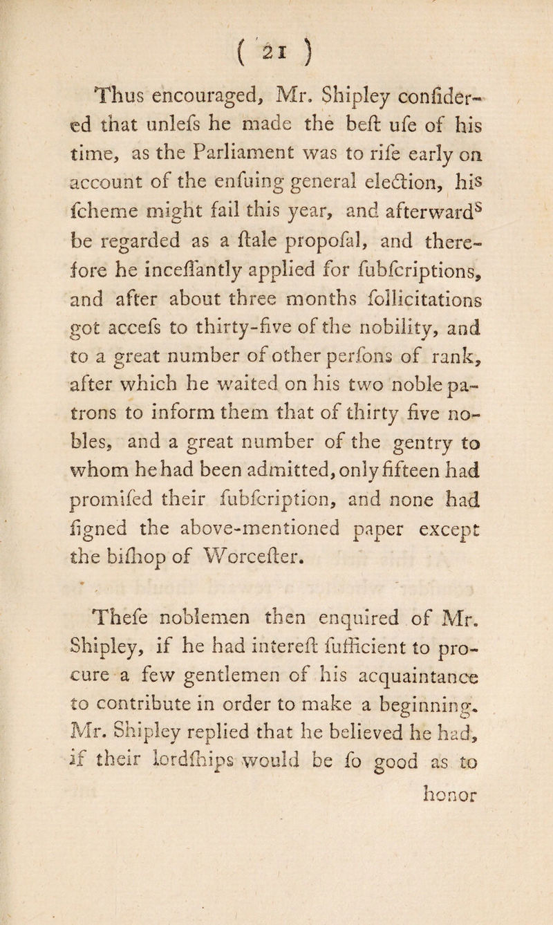 Thus encouraged, Mr. Shipley confider™ ed that unlefs he made the beft ufe of his time, as the Parliament was to rife early on account of the enfuing general election, his fcheme might fail this year, and afterward8 be regarded as a ftale propofal, and there¬ fore he inceffantly applied for fubfcriptions, and after about three months follicitations got accefs to thirty-five of the nobility, and to a great number of other perfons of rank, after which he waited on his two noble pa¬ trons to inform them that of thirty five no¬ bles, and a great number of the gentry to whom he had been admitted, only fifteen had promifed their fubfcription, and none had ligned the above-mentioned paper except the bifhop of Worcefter. *- f 1 Thefe noblemen then enquired of Mr. Shipley, if he had intereft fufficient to pro¬ cure a few gentlemen of his acquaintance to contribute in order to make a beginning. Mr. Shipley replied that he believed he had, if their lordfhips would be fo good as to honor