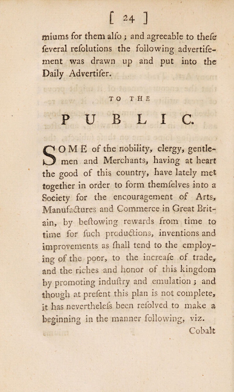[ 2+ ] minims for them alfo ; and agreeable to thefe feveral refolutions the following advertife- ment was drawn up and put into the Daily Advertifer. TO THE PUBLIC. SO M E of the nobility, clergy, gentle¬ men and Merchants, having at heart the good of this country, have lately met together in order to form themfelves into a Society for the encouragement of Arts, Manufa&ures and Commerce in Great Brit¬ ain, by bellowing rewards from time to time for fuch prod addons, inventions and improvements as (hall tend to the employ¬ ing of the poor, to the increafe of trade, and the riches and honor of this kingdom by promoting induftry and emulation ; and though at prefent this plan is not complete, it has neverthelefs been refolved to make a beginning in the manner following, viz. Cobalt