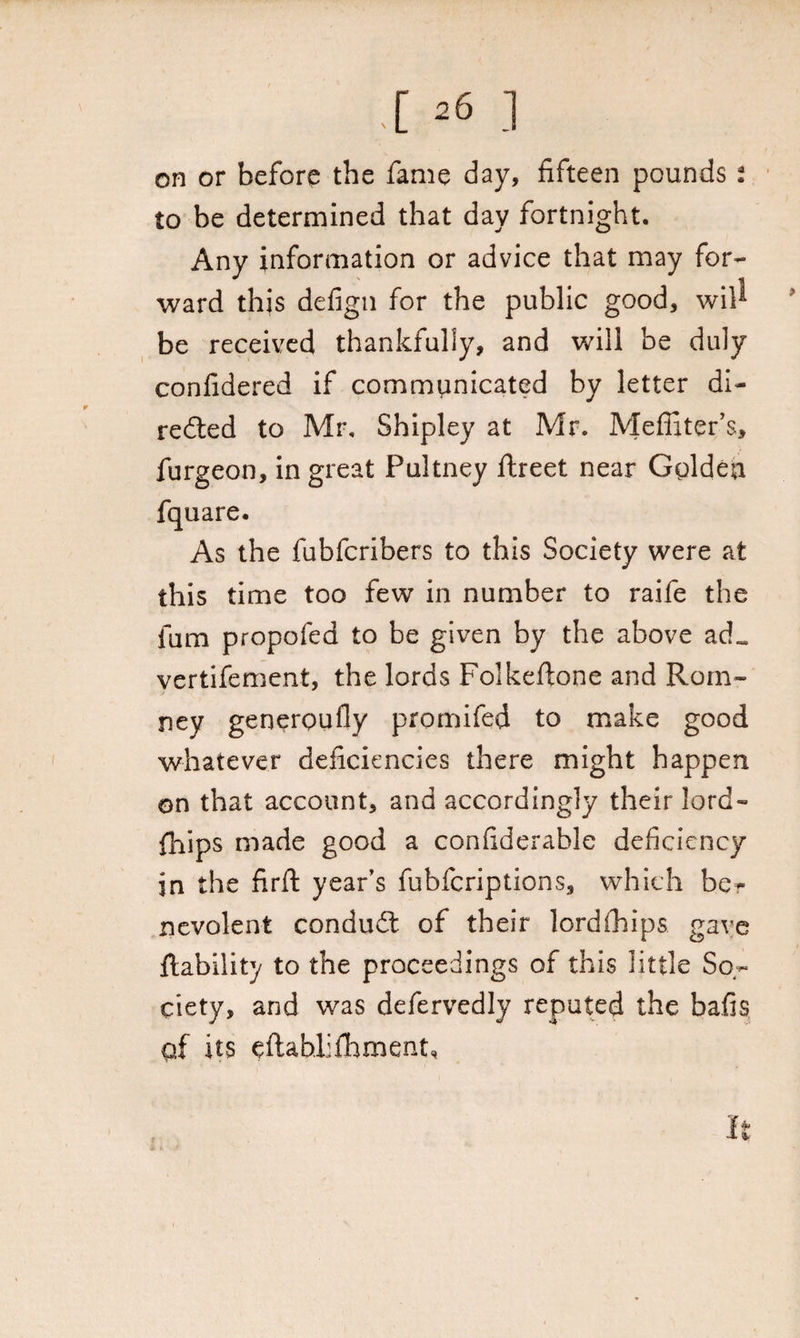 I 261 on or before the fame day, fifteen pounds i to be determined that day fortnight. Any information or advice that may for¬ ward this defign for the public good, wil^ be received thankfully, and will be duly confidered if commvmicated by letter di¬ rected to Mr, Shipley at Mr. Meffiter’s, furgeon, in great Pultney ftreet near Golden As the fubfcribers to this Society were at this time too few in number to raife the fam propofed to be given by the above a vertifement, the lords Folkefione and Rom¬ ney generoufly promifed to make good whatever deficiencies there might happen on that account, and accordingly their lord- fhips made good a confiderable deficiency jn the firil year’s fubfcriptions, which be¬ nevolent conduct of their lordfhips gave liability to the proceedings of this little So¬ ciety, and was defervedly reputed the bails qf its eftablifhment. It