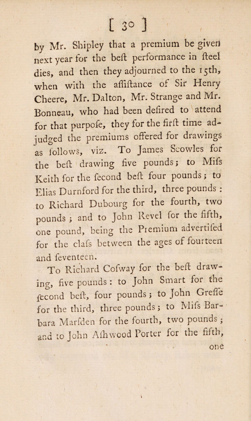 by Mr. Shipley that a premium be given next year for the heft performance in fteel dies, and then they adjourned to the 15th, when with the affiftance of Sir Henry Cheere, Mr. Dalton, Mr. Strange and Mr. Bonneau, who had been defired to attend for that purpofe, they for the firft time ad¬ judged the premiums offered for drawings as follows, viz. To James Scowles for the bed: drawing five pounds; to Mils Keith for the fecond beft four pounds; to Elias Durnford for the third, three pounds : to Richard Dubourg for the fourth, two pounds ; and to John Revel ior the fifth, one pound, being tne Premium adv<.rti!ed for the clafs between the ages of fourteen and feventeen. To Richard Cofway for the bell: draw¬ ing, five pounds: to John Smart for the fecond beft, four pounds; to John Grefie for the third, three pounds; to Mifs Bar¬ bara Marfden for the fourth, two pounds; and to John Afhwood Porter for the fifth, one 'll