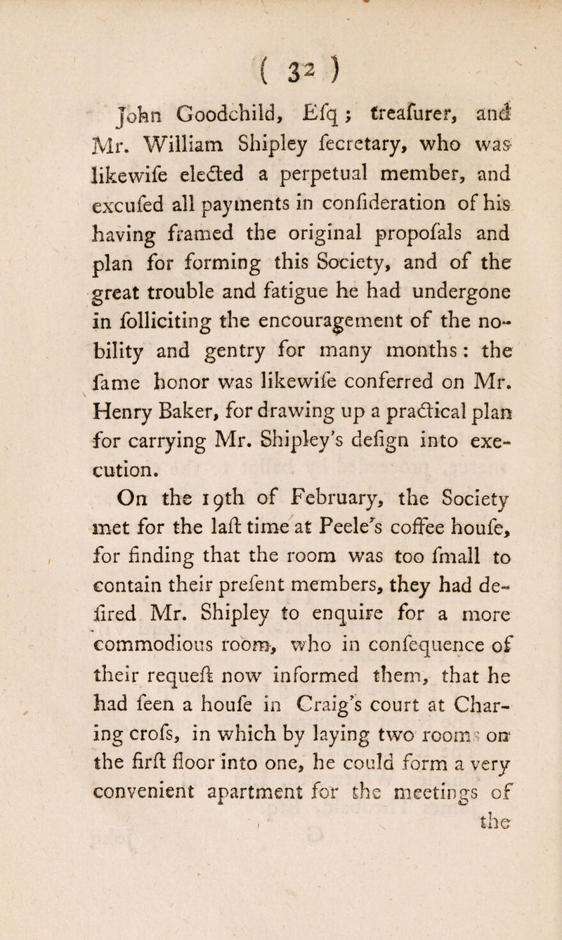 John Goodchild, Efq; treafurer, and Mr. William Shipley fecretary, who wa& likewife eleded a perpetual member, and excufed all payments in confideration of his having framed the original proposals and plan for forming this Society, and of the great trouble and fatigue he had undergone in folliciting the encouragement of the no¬ bility and gentry for many months: the fame honor was likewife conferred on Mr. Henry Baker, for drawing up a pradical plan for carrying Mr. Shipley's defign into exe¬ cution. On the 19th of February, the Society met for the laft time at Peelers coffee houfe, for finding that the room was too fmall to contain their prefent members, they had de- fired Mr. Shipley to enquire for a more commodious room, who in confequence of their requeft now informed them, that he had feen a houfe in Craig’s court at Char¬ ing crofs, in which by laying two rooms on the firft floor into one, he could form a very convenient apartment for the meetings of the 1