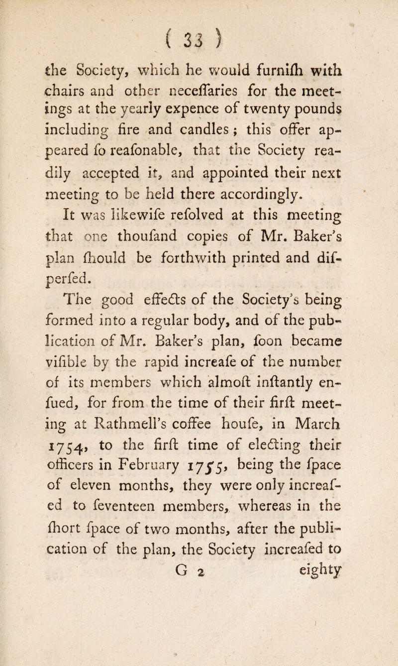 the Society, which he would furnifh with chairs and other neceffaries for the meet¬ ings at the yearly expence of twenty pounds including fire and candles; this offer ap¬ peared fo reafonable, that the Society rea¬ dily accepted it, and appointed their next meeting to be held there accordingly. It was likewife refolved at this meeting that one thoufand copies of Mr. Baker’s plan fhould be forthwith printed and dif- perfed. The good effects of the Society’s being formed into a regular body, and of the pub¬ lication of Mr. Baker’s plan, foon became vifible by the rapid increafe of the number of its members which almoft inflantly en- fued, for from the time of their firfi: meet¬ ing at Rathmell’s coffee houfe, in March 1754, to the firfi: time of electing their officers in February 175*5, being the fpace of eleven months, they were only increaf- ed to feventeen members, whereas in the fhort fpace of two months, after the publi¬ cation of the plan, the Society increafed to G 2 eighty 1