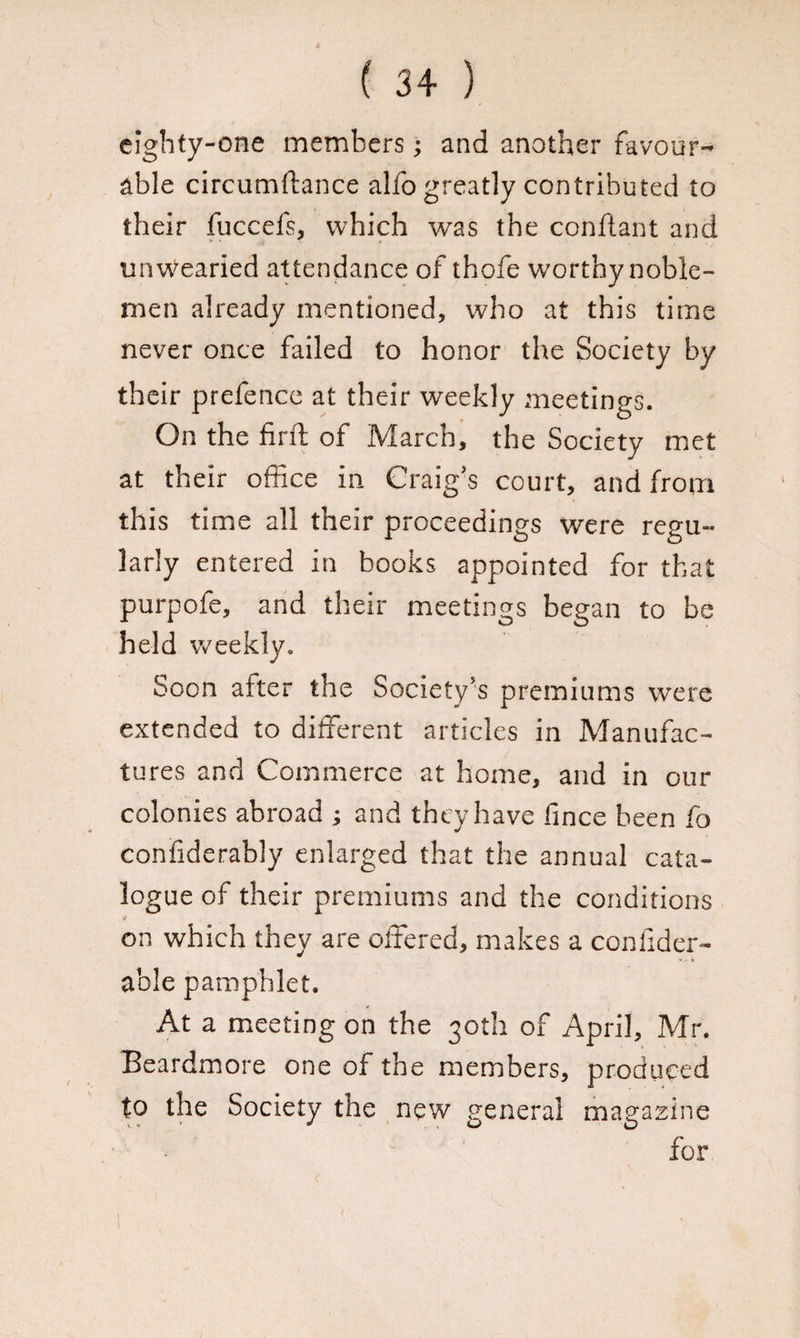 eighty-one members; and another favour¬ able circumftance alfo greatly contributed to their fuccefs, which was the confiant and unwearied attendance of thofe worthy noble¬ men already mentioned, who at this time never once failed to honor the Society by their prefence at their weekly meetings. On the fir ft of March, the Society met at their office in Craig’s court, and from this time all their proceedings were regu¬ larly entered in books appointed for that purpofe, and their meetings began to be held weekly. Soon alter the Society’s premiums were extended to different articles in Manufac¬ tures and Commerce at home, and in our colonies abroad ; and they have fince been fo confiderably enlarged that the annual cata¬ logue of their premiums and the conditions on which they are offered, makes a conlider- able pamphlet. At a meeting on the 30th of April, Mr. Beardmore one of the members, produced to the Society the new general magazine for