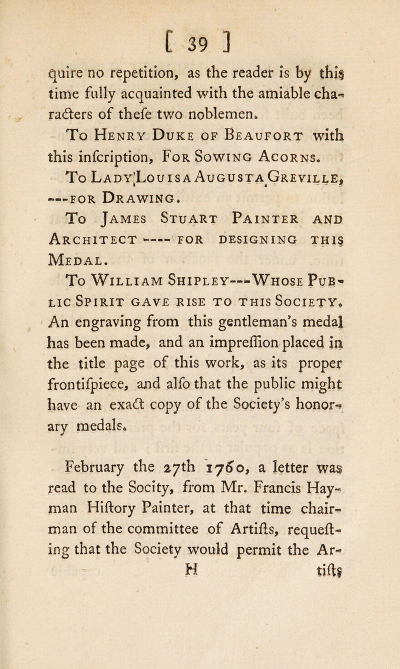 quire no repetition, as the reader is by thi§ time fully acquainted with the amiable cha** rafters of thefe two noblemen* To Henry Duke of Beaufort with this infcription. For Sowing Acorns. To Lady-Louisa AugustaGreville* j, « - - 9 -—for Drawing. To James Stuart Painter and Architect — for designing this — - - -t* Medal. To William Shipley—-Whose Pub¬ lic Spirit gave rise to this Society* An engraving from this gentleman's medal has been made, and an impreffion placed in the title page of this work, as its proper frontifpiece, and alfo that the public might have an exaft copy of the Society's honor*? ary medals. February the 27th 176*0, a letter was read to the Socity, from Mr. Francis Hay- man Hiftory Painter, at that time chair¬ man of the committee of Artifts, requeu¬ ing that the Society would permit the Ar- H tiftf
