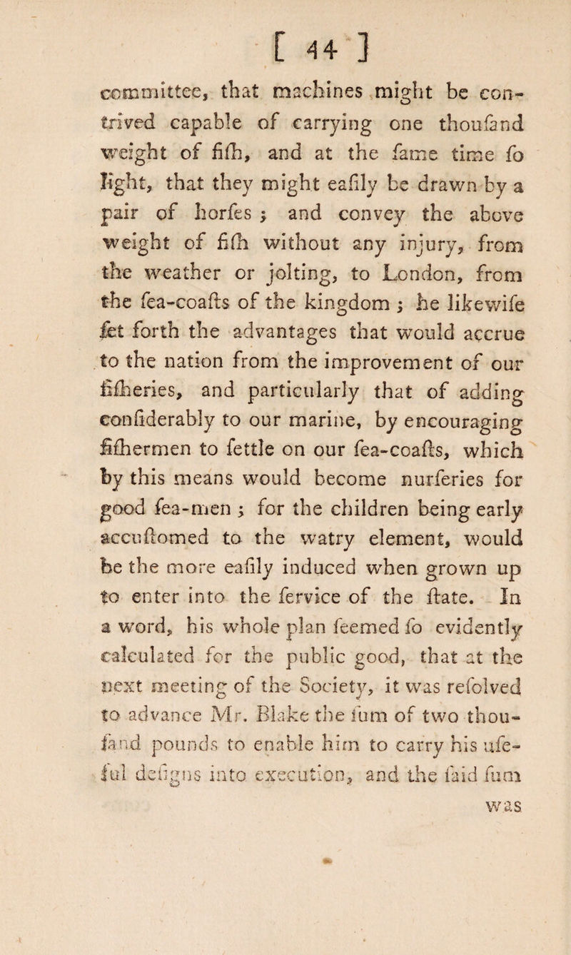 committee, that machines might be con¬ trived capable of carrying one thoufand weight of fifh, and at the fame time fo light, that they might eafily be drawn by a pair of liorfes -y and convey the above weight of fib without any injury, from the weather or jolting, to London, from the fea-coafts of the kingdom ; he likewife let forth the advantages that would accrue to the nation from the improvement of our fisheries, and particularly that of adding confiderably to our marine, by encouraging fifhermen to fettle on our fea-coafts, which by this means would become nurferies for good fea-men ; for the children being early seen domed to the watry element, would be the more eafily induced when grown up to enter into the fervice of the date. In a word, his whole plan feemed fo evidently calculated for the public good, that at the next meeting of the Society, it was refolved to advance Mr. Blake the Turn of two thou- fa ad pounds to enable him to carry his ufe- k°fiO’tvQ \ntn fYprntinn and the laid filQl dengns into execution; was