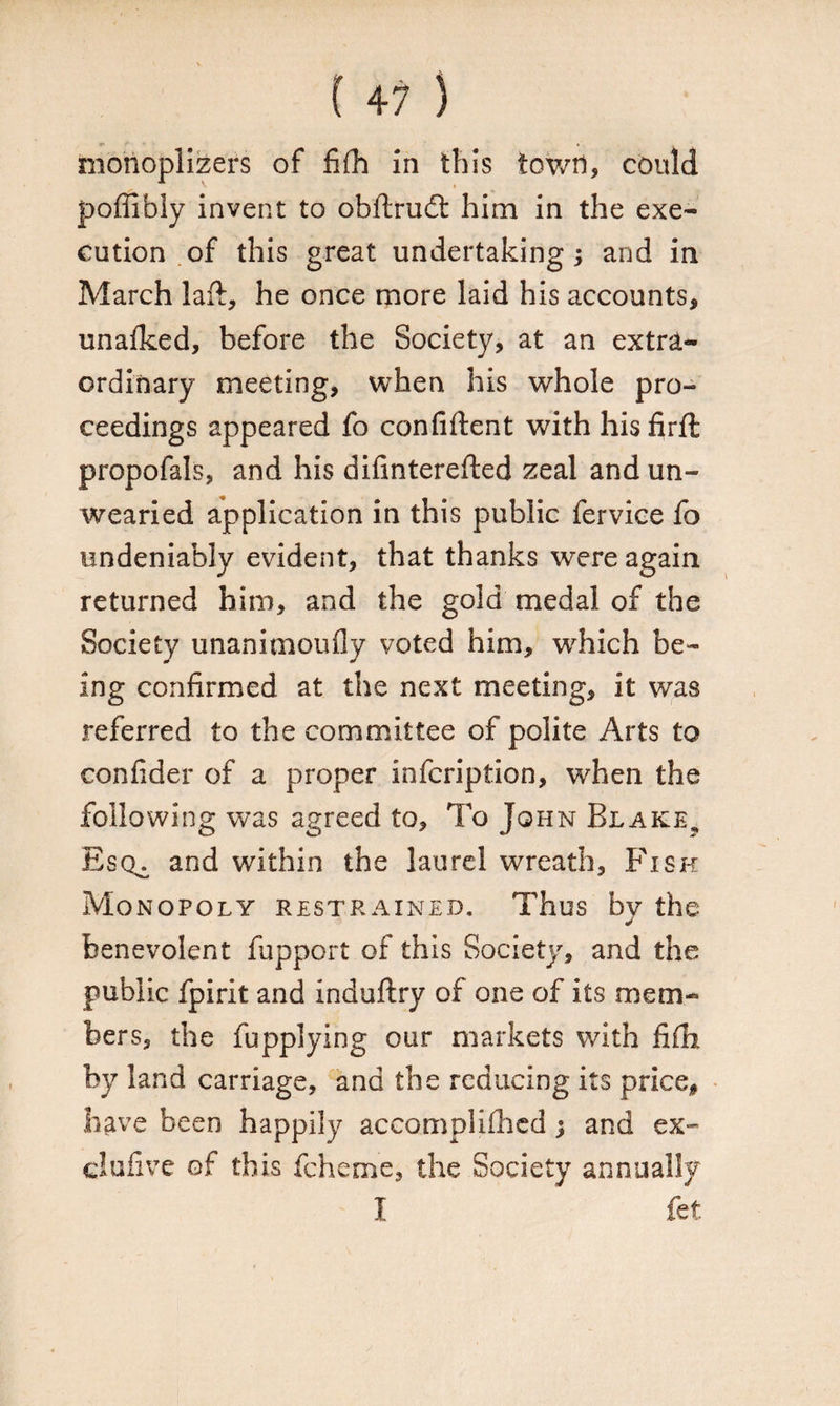mohoplizers of fifh in this town, could poffibly invent to obftrudt him in the exe¬ cution of this great undertaking ; and in March lad, he once more laid his accounts, unafked, before the Society, at an extra¬ ordinary meeting, when his whole pro¬ ceedings appeared fo confident with his find propofals, and his difinterefted zeal and un¬ wearied application in this public fervice fo undeniably evident, that thanks were again returned him, and the gold medal of the Society unanimoufly voted him, which be¬ ing confirmed at the next meeting, it was referred to the committee of polite Arts to confider of a proper infcription, when the following was agreed to. To John Blake, Esq^ and within the laurel wreath, Fisk Monopoly restrained. Thus by the benevolent fupport of this Society, and the public fpirit and induftry of one of its mem¬ bers, the fupplying our markets with fifh by land carriage, and the reducing its price, have been happily accompiifhed; and ex- clufive of this fcheme, the Society annually I fet