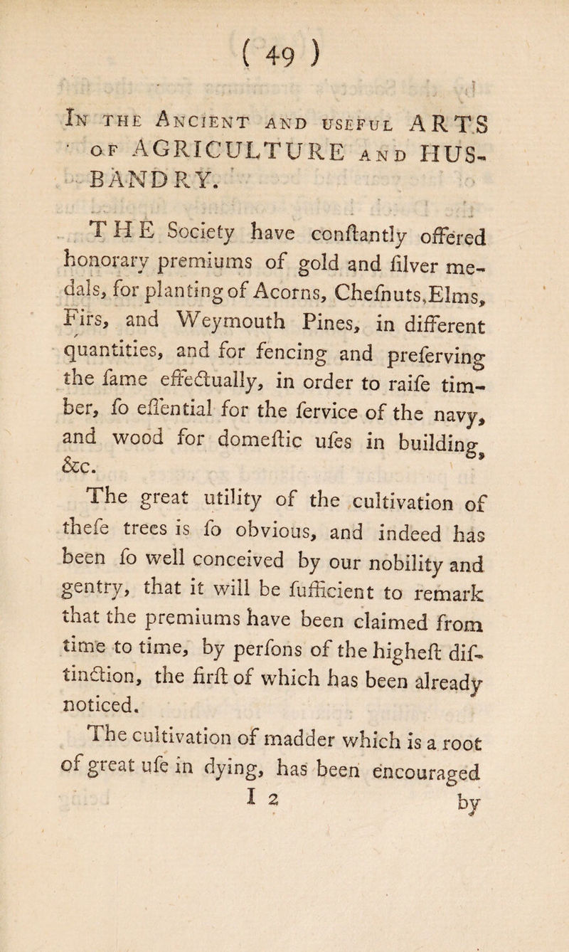 In the Ancient and useful ARTS ' of AGRICULTURE and IIUS- • BANDRY. -,•« . * * 'i # T II E Society have conftantly offered honorary premiums of gold and filver me¬ dals, for planting of Acorns, Chefnuts,EIms, Tirs, and Weymouth Pines, in different quantities, and for fencing and preferving the fame effediually, in order to raife tim¬ ber, fo effential for the fervice of the navy, and wood for domeflic ufes in building occ. The great utility of the cultivation of thefe trees is fo obvious, and indeed has been fo well conceived by our nobility and gentry, that it will be fufficient to remark that the premiums have been claimed from time to time, by perfons of the highefl: dif* tmdtion, the firif of which has been already noticed. The cultivation of madder which is a root or great ufe in dying, has been encouraged I 2 by