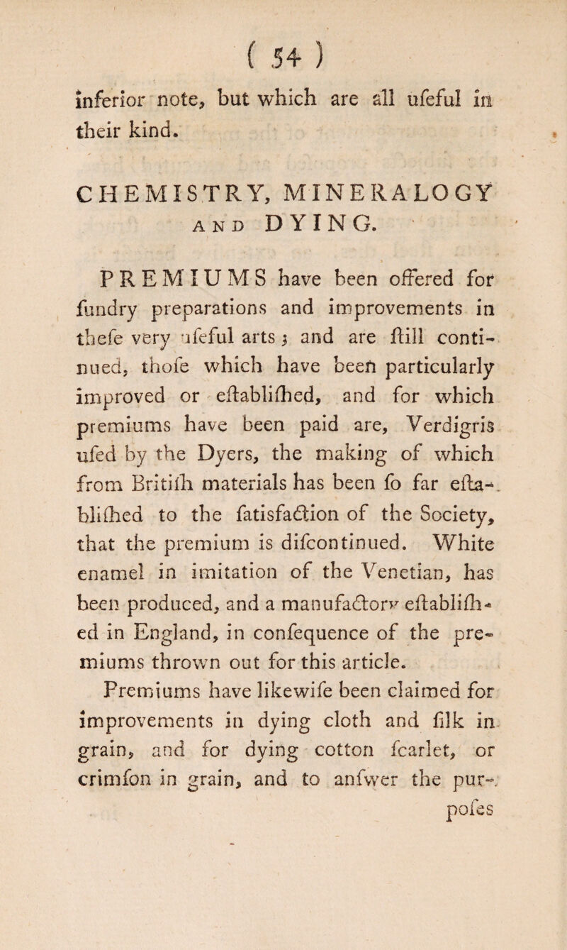 inferior note, but which are all ufeful in their kind. CHEMISTRY, MINERALOGY and DYING. PREMIUMS have been offered for fundry preparations and improvements in thefe very ufcful arts $ and are flill conti¬ nued, thofe which have been particularly improved or eftablifhed, and for which premiums have been paid are, Verdigris ufed by the Dyers, the making of which from Britiih materials has been fo far efta-. blifhed to the fatisfaftion of the Society, that the premium is difcontinued. White enamel in imitation of the Venetian, has been produced, and a manufactory eftablifh¬ ed in England, in confequence of the pre¬ miums thrown out for this article. Premiums have likewife been claimed for improvements in dying cloth and filk in grain, and for dying cotton fcarlet, or crimfon in grain, and to anfvver the pur- pofes