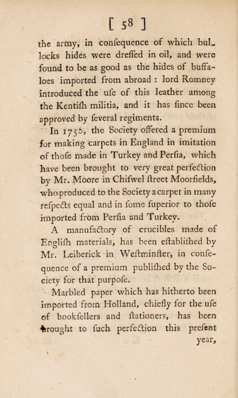 the army, in confequence of which buL locks hides were dreffed in oil, and were found to be as good as the hides of buffa¬ loes imported from abroad : lord Romney introduced the ufe of this leather among the Kentifh militia, and it has fince been approved by feveral regiments. • In 1756, the Society offered a premium for making carpets in England in imitation of thofe made in Turkey and Perfia, which have been brought to very great perfection by Mr. Moore in Chifwel ftreet Moorfields, who produced to the Society a carpet in many refpedts equal and in fome fuperior to thofe imported from Perfia and Turkey. A manufactory of crucibles made of Englifh materials, has been eftablithed by Mr. Leiberick in Weftminfter, in confe- t quence of a premium publifhed by the So¬ ciety for that purpofe. Marbled paper which has hitherto been imported from Holland, chiefly for the ufe of boobfellers and ftationers, has been brought to fuch perfection this prefent year. x
