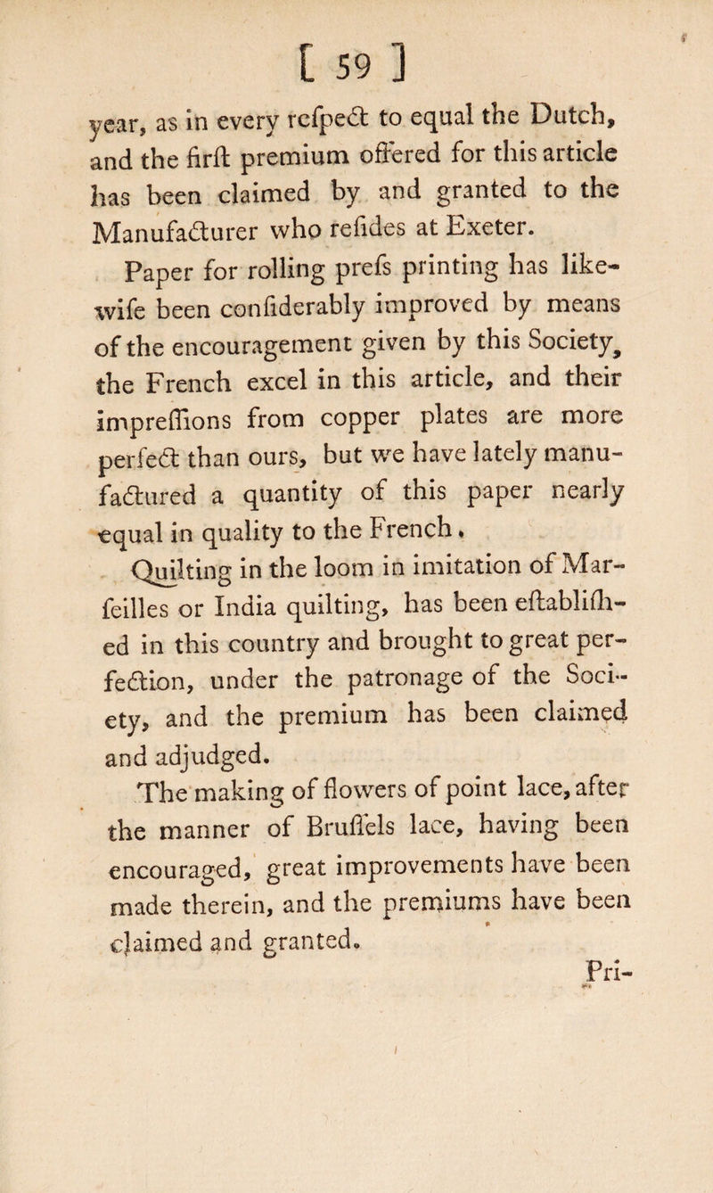 r [ 59 ] year, as in every rcfpect to equal the Dutch, and the firft premium offered for this article has been claimed by and granted to the Manufacturer who refides at Exeter. Paper for rolling prefs printing has like- wife been confiderably improved by means of the encouragement given by this Society, the French excel in this article, and their impreffions from copper plates are more perfeCt than ours, but we have lately manu¬ factured a quantity of this paper nearly equal in quality to the French, Quilting in the loom in imitation of Mar- feilles or India quilting, has been eftablifli- ed in this country and brought to great per¬ fection, under the patronage of the Soci¬ ety, and the premium has been claimed and adjudged. The making of flowers of point lace, after the manner of Brufl'els lace, having been encouraged, great improvements have been made therein, and the premiums have been » claimed and granted. Pri- l