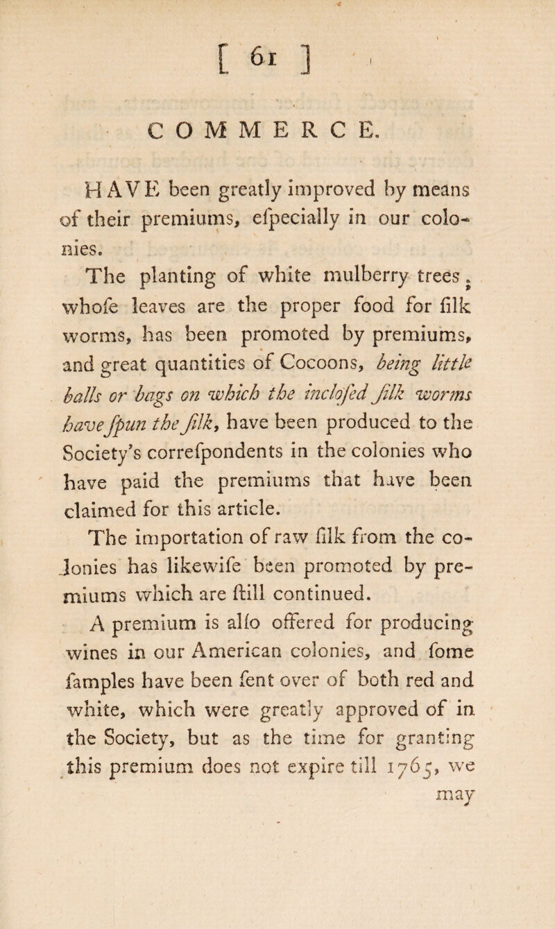 ■t C O M MERC E. HAVE been greatly improved by means of their premiums, eipecially in our colo¬ nies. The planting of white mulberry trees ; whofe leaves are the proper food for filk worms, has been promoted by premiums, and great quantities of Cocoons, being little balls or bags on which the inclofed Jilk worms haveJpun thefilk, have been produced to the Society's correfpondents in the colonies who have paid the premiums that have been claimed for this article. The importation of raw filk from the co¬ lonies has likewife been promoted by pre¬ miums which are fill continued. A premium is alio offered for producing wines in our American colonies, and fome famples have been fent over of both red and white, which were greatly approved of in the Society, but as the time for granting this premium, does not expire till 1765, we may