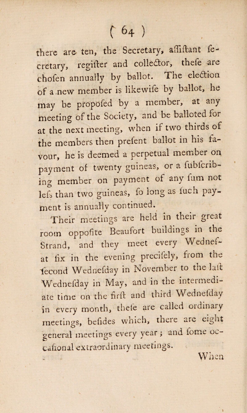 there are ten, the Secretary, afliftant fe- cretary, tegifter and colledtoi, thefe aru chofen annually by ballot. The election, of a ,new member is likewife by ballot, he may be pfopofed by a member, at any meeting of the Society, and be balloted mr at the next meeting, when if two thirds of the members then prefent ballot in his fa¬ vour, he is deemed a perpetual member on payment of twenty guineas, or a fubfcrib- ing member on payment of any fum not lefs than two guineas, fo long as fuch pay¬ ment is annually continued. Their meetings are held in their great room oppofite Beaufort buildings in the Strand, and they meet every Wednef- at fix in the evening precisely, from the fecond Wednefday in November to the laft Wednefday in May, and in the intet medi¬ ate time on the firft and third Wednefday jn every month, thele are called oidinary meetings, befides which, theie are eight general meetings every year; and tome oc- cafxonal extraordinary meetings. When