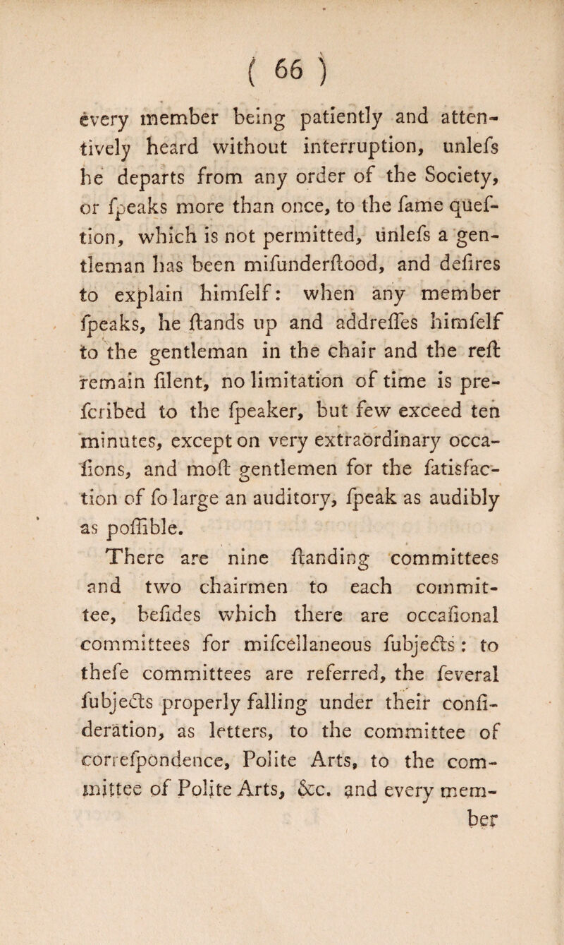 every member being patiently and atten¬ tively heard without interruption, unlefs he departs from any order of the Society, or fpeaks more than once, to the fame quef- tion, which is not permitted, unlefs a gen¬ tleman has been mifunderflood, and defires to explain himfelf: when any member fpeaks, he {lands up and addrefles himfelf to the gentleman in the chair and the reft remain filent, no limitation of time is pre- fcribed to the fpeaker, but few exceed ten minutes, except on very extraordinary occa- fions, and moil gentlemen for the fatisfac- ' O i tion of fo large an auditory, {peak as audibly as poffible. There are nine {landing committees and two chairmen to each commit¬ tee, belides which there are occafional committees for mifcellaneous fubjedts: to thefe committees are referred, the feveral lubjects properly falling under their confi- deration, as letters, to the committee of correfpondence. Polite Arts, to the com¬ mittee of Polite Arts, &c. ^nd every mem¬ ber