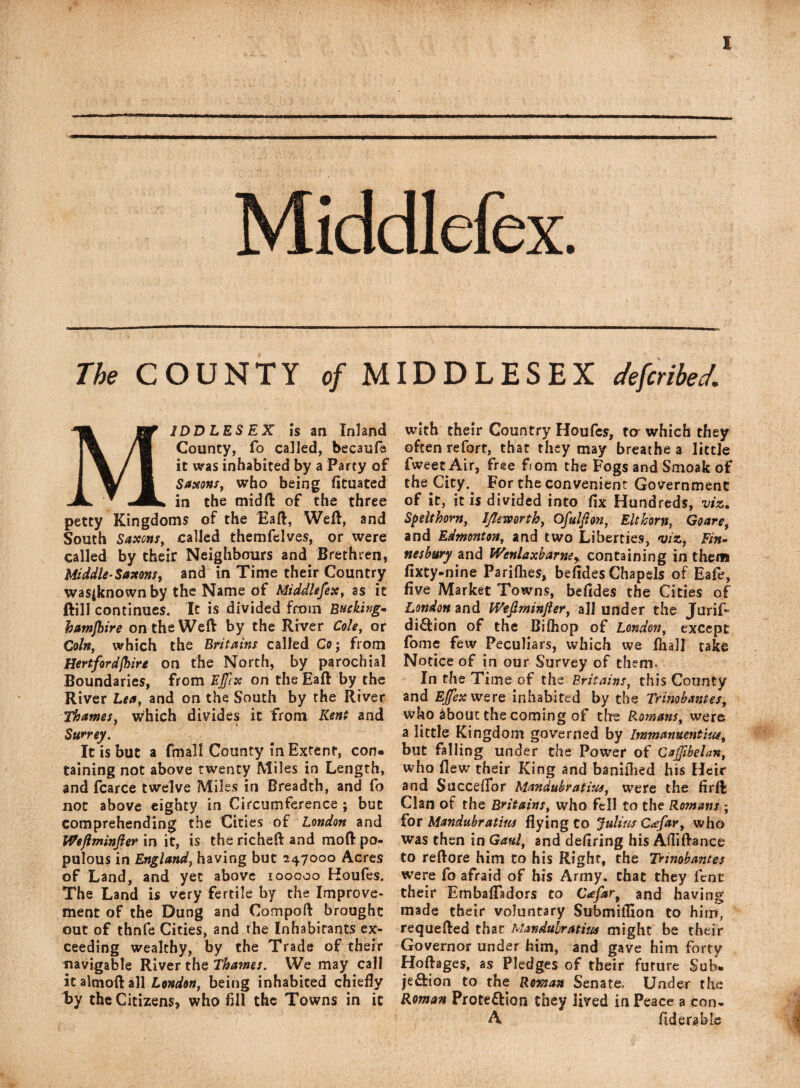 The COUNTY of MIDDLESEX deferred. MIDDLESEX IS an Inland County, fo called, becaufe it was inhabited by a Party of Saxons, who being fituated in the mid ft of the three petty Kingdoms of the Eaft, Weft, and South Saxcns, called themfelves, or were called by their Neighbours and Brethren, Middle-Saxons, and in Time their Country wasjknown by the Name of Middlesex, as it ftill continues. It is divided from Bucking, hamjhire on the Weft by the River Cole, or Coin, which the Britains called Co; from Hertfordshire on the North, by parochial Boundaries, from Effex on the Eaft by the River Lea, and on the South by the River Thames, which divides it from Kent and Surrey. It is but a fmall County in Extent, con¬ taining not above twenty Miles in Length, and fcarce twelve Miles in Breadth, and fo not above eighty in Circumference ; but comprehending the Cities of London and Weftminjler in it, is the richeft and moft po¬ pulous in England, having but 247000 Acres of Land, and yet above 100000 Koufes. The Land is very fertile by the Improve¬ ment of the Dung and Compoft brought out of thnfe Cities, and the Inhabitants ex¬ ceeding wealthy, by the Trade of their navigable River the Thames. We may call it almoft all London, being inhabited chiefly by the Citizens, who fill the Towns in it with their Country Houfes, ta which they often reforr, that they may breathe a little fweet Air, free from the Fogs and Smoak of the City.. For the convenient Government of it, it is divided into fix Hundreds, viz. Spelt horn, Iflemrth, Ofulfton, Elthorn, Go are, and Edmonton, and two Liberties, viz, Fin- nesbury and Wenlaxbarne, containing in them fixty-nine Pariflies, befides Chapels of Eafe, five Market Towns, befides the Cities of London and Weftminjler, all under the Jurif- diCtion of the Bifhop of London, except fome few Peculiars, which we lhall take Notice of in our Survey of them- In the Time of the Britains, this County and Effex were inhabited by the Trinobantes, who about the coming of the Romans, were a little Kingdom governed by Immanuentius, but falling under the Power of Cajfibelan, who flew their King and baniflied his Heir and Succeflor Mandubratius, were the firft Clan of the Britains, who fell to the Romans ; for Mandubratius flying to Julius C<£far, who was then in Gaul, and defiring his Afliftance to reftore him to his Right, the Trinobantes were fo afraid of his Army, that they fent their Embafladors to Cafar, and having made their voluntary Submiflion to him, requefted that Mandubratius might be their Governor under him, and gave him forty Hoftages, as Pledges of their future Sub¬ jection to the Roman Senate, Under the Roman Protection they lived in Peace a con- A fiderable