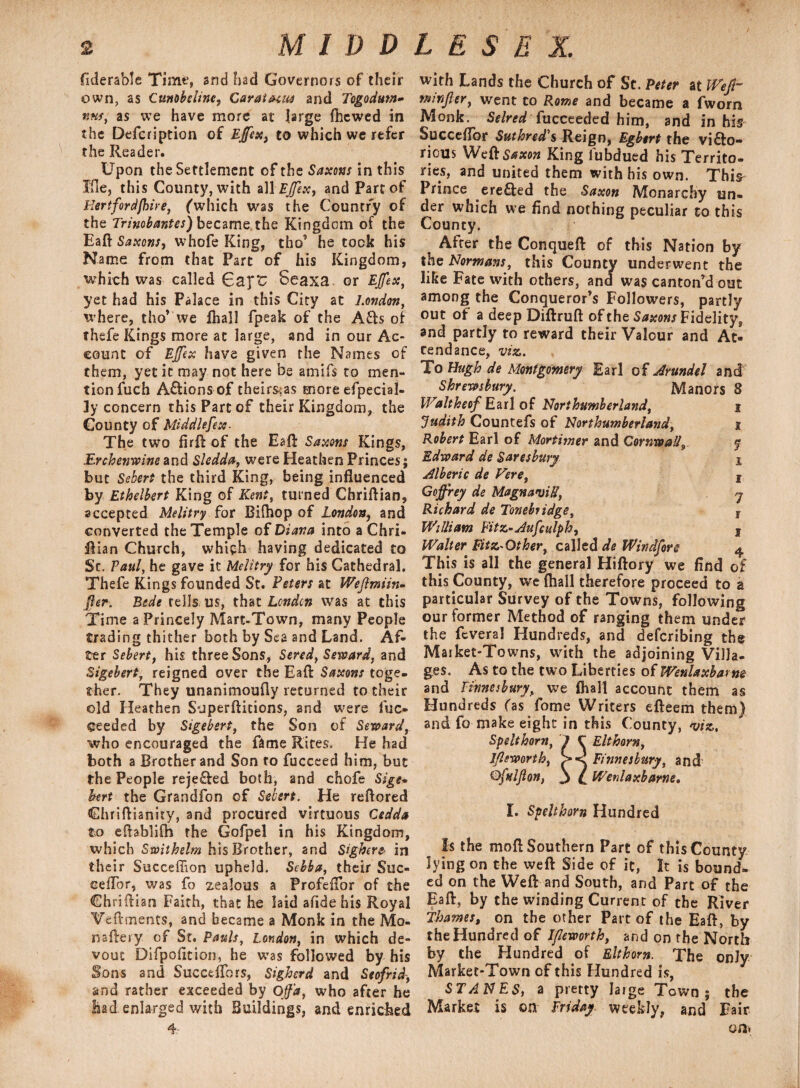 fiderable Time, and had Governors of their own, as Cunobeline, Carat mm and Togodum- nns, as we have more at large fhcwed in the Defcription of Effex, to which we refer the Reader. Upon the Settlement of the Saxons in this Ifle, this County, with aWEjfex, and Part of Hertford {hire, (which was the Country of the Trinobantes) became,the Kingdom of the Eaft Saxons, whofe King, tho’ he took his Name from that Part of his Kingdom, which was called 6aj“£ Seaxa* or EJfex, yet had his Palace in this City at London, where, tho* we ftiall fpeak of the A£te of thefe Kings more at large, and in our Ac¬ count of Effex have given the Names of them, yet it may not here be amifs to men¬ tion fuch A&ions of theirs;as more efpecial- Jy concern this Part of their Kingdom, the County of Middlefex- The two firft of the Eaft Saxons Kings, Erchenwine and Sledda, were Heathen Princes; but Sebert the third King, being influenced by Ethelbert King of Kent, turned Chriftian, accepted Melitry for Bifhop of London, and converted the Temple of Diana into a Chri- ftian Church, which having dedicated to Sc. Paul, he gave it Melitry for his Cathedral. Thefe Kings founded St. Peters at Wejlmiin* fer. Bede tells us, that London was at this Time a Princely Mare-Town, many People trading thither both by Sea and Land. Af¬ ter Sebert, his three Sons, Sered, Seward, and Sigebert, reigned over the Eaft Saxons toge¬ ther. They unanimoufly returned to their old Heathen S-jperftitions, and were fuc- ceeded by Sigebert, the Son of Seward, who encouraged the fame Rites. He had both a Brother and Son to fuccced him, but the People reje£ted both, and chofe Sige» bert the Grandfon of Sebert. He reftored Chriftianity, and procured virtuous Cedda to eflablifh the Gofpel in his Kingdom, which Swithelm his Brother, and Sighere> in their Succeffion upheld. Sebba, their Suc- eefTor, was fo zealous a ProfeiTor of the Chriftian Faith, that he laid afide his Royal Veftments, and became a Monk in the Mo- naftery of St. Pauls, London, in which de¬ vout Difpofition, he was followed by his Sons and Succeflbrs, Sigherd and Seofrid, and rather exceeded by Off a, who after he had enlarged with Buildings, and enriched 4 with Lands the Church of St. Peter at Weft- m infer, went to Rome and became a fworn Monk. Selred {ucceeded him, and in his Succeflor Suthred's Reign, Egbert the victo¬ rious Weft Saxon King fubdued his Territo¬ ries, and united them with his own. Thi^ Prince ere&ed the Saxon Monarchy un¬ der which we And nothing peculiar to this County. After the Conqueft of this Nation by the Normans, this County underwent the like Fate with others, and was canton'd out among the Conqueror’s Followers, partly out of a deep Diftruft of the Saxons Fidelity, and partly to reward their Valour and At¬ tendance, viz. To Hugh de Montgomery Earl of Arundel and Shrewsbury. Manors 8 Waltheof Earl of Northumberland, i Judith Countefs of Northumberland, x Robert Earl of Mortimer and Cornwall9 y Edward de Saresbury x Alberic de Fere, f Geffrey de MagnaviU, j Richard de Tone bridge, T William Fitz-dufculph, s Walter Fitz-Other, called de Windfore $ This is all the general Hiftory we find of this County, we (hall therefore proceed to a particular Survey of the Towns, following our former Method of ranging them under the fevera! Hundreds, and deferibing the Market-Towns, with the adjoining Villa¬ ges. As to the two Liberties of Wenlaxbarne and Ftnnesbury, we fhall account them as Hundreds fas fome Writers efteem them) and fo make eight in this County, viz, Spelthorn, J C Elthorn, Jfeworth, >< Finnesbury, and Qftdfon, j L Wenlaxbame. I. Spelthorn Hundred Is the mofl Southern Part of this County lying on the weft Side of it, It is bound¬ ed on the Weft and South, and Part of the Eaft, by the winding Current of the River Thames, on the other Part of the Eaft, by the Hundred of Ifleworth, and on the North by the Hundred of Elthorn. The only Market-Town of this Hundred is, STANES, a pretty large Town; the Market is on Friday weekly, and Fair on*