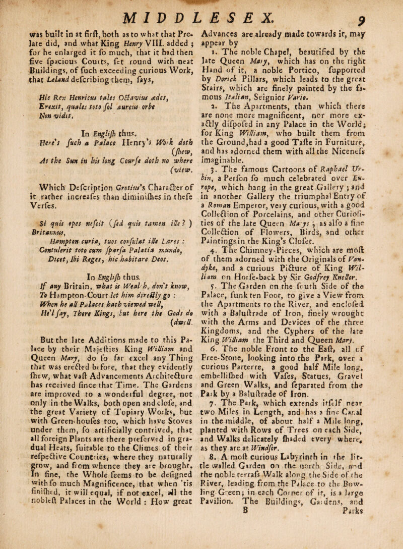 was built in at firft,both as to what that Pre¬ late did, and what King Henry VIII. added ; for he enlarged it fo much, that it had then five fpacious Couits, fct round with neat Buildings, of fuch exceeding curious Work, that defcribing them, fays, Hie Rex Henricus tales Otfaviue adss, Erexit, quales teto fol aureus orbe Hon viditi In Enghjh thus. Here's fuch a Palace Henry’s Work doth (jhew, As the Sun in his long Courfe doth no where (view. Which Defcription Grotius*s Character of it rather increafes than diminilhes in thefe Verfes. Si quis opes nefeit (fed quit tansen Hie ? ) Brit annus, Hampton curia, tuos corfulat iUe Lares : Contulerit toto cum fparfa Palatia mundo, Duet, Ibi RegeSf hie habit are Deos. In Engltfh thus. if any Britain, what is Weal h, don't know, To HamptomCourt let him direftly go : When he all Palaces hath viewed well, He'lfay, 7here Kings, but here the Gods do {dwell. But the late Additions made to this Pa¬ lace by their Majefties King William and Queen Mary, do fo far excel any Thing that was ere&ed before, that they evidently fiitw, what vaft Advancements Architecture has received fince that Time. The Gardens are improved to a wondeiful degree, not only in the Walks, both open and clofe, and the great Variety cf Topiary Works, but with Green*houfes too, which have Stoves under them, fo artificially contrived, that all foreign Plants are there preferved in gra¬ dual Heats, fuitable to the Climes of their refpeCtive Count ies, where they naturally grow, and from whence they are brought. In fine, the Whole feems to be defigned withfo much Magnificence, that when ’tis fimfbfcd, it will equal, if not excel, all the nobkft Palaces in the World : How great 9 Advances are already made towards it, may appear by 1. The noble Chapel, beautified by the late Queen Maty, which has on the right Hand of it, a noble Portico, Purported by Dorick Pillars, which leads to the great Stairs, which are finely painted by the fa¬ mous Italian, Seignior Vario. 2. The Apartments, than which there are none more magnificent, nor more ex¬ actly difpofed in any Palace in the World; for King William, who built them from the Ground,had a good Tafte in Furniture, and has adorned them with all the Nicenefs imaginable. 3. The famous Cartoons of Raphael Zfr- bin, a Perfon fo much celebrated over £«- rope, which hang in the great Gallery ; and in another Gallery the triumphal Entry of a Roman Emperor, very curious, with a good Collection of Porcelains, and other Curiofi- ties of the late Queen Mays , as alfo a fine Collection of Flowers, Birds, and other Paintingsin the King’s Clofet. 4. The Chimney-Pieces, which are moR of them adorned with the Originals of Van* dyke, and a curious PiCture of King Wil¬ liam on Horfe-back by Sir Godfrey Kneller. 5. The Garden on the froth Side of the Palace, funk ten Foot, to give a View From the Apartments to the River, and enclofed with a Balullrade of Iron, finely wrought with the Arms and Devices of the three Kingdoms, and the Cyphers of the fate King William the Third and Queen Mary. 6. The noble Front to the Ea(t, all cf Free-Stone, looking into the Park, over a curious Parterre, a good half Mile long, embdlifbed with Vafes, Statues, Gravel and Green Walks, and feparated from the Park by a Balustrade of Iron. 7. The Park, which extends itfclf near two Miles in Length, and has a fine Canal in the middle, of about half a Mile long, planted with Rows of Trees on each Side, and Walks delicately fliaded every where, as they are at Windfor. 8. A mod: curious Labyrinth in the lit¬ tle walled Garden on the north Side, «nd the noble terrafs Walk along the Side of the River, leading from the Palace to the Bow¬ ling Green; in each Corner of if, is a large Pavilion. The Build ings, Gas dens, and