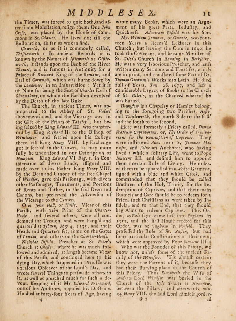 the Times, was forced to quit bothpand af¬ ter fome Moleftation,re(ign them: One John Crofs, was placed by the Houfe of Com¬ mons in St. Olaves. He lived not till the Reftoration, fo far as we can find. Ifieworth, or as it is commonly called, Thifileworth : In ancient Records it is known by the Names of Ifileworth or Giftle- •worthy it Rands upon the Bank of the River Tbamet, and is famous in Antiquity for a Fulace of Richard King of the Romans, and Earl of Cornwall, which was burnt down by the Londoners in an Infurredion : Yet it is of Note for being the Seat of Charles Earl of Shrewsbury, on whom the Earldom devolved by the Death of the late Duke. The Church, in ancient Times, was ap¬ propriated to the Abbey of St. Valeri abovementicned, and the Vicarage was in the Gift of the Priors of Takeley ; but be¬ ing feized by King Edward III was transfer¬ red by King Richard II. to the Bilhop. of Winchefter, and fettled upon his College there, till King Henry VIII. by Exchange got it fettled in the Crown, as may more fully be underftood in our Defcriprion of Hampson. King Edward VI. Reg. i. in Con¬ sideration of divers Lands, afiigned and made over to his Father King Henry VIII. by the Dean and Canons of the free Chapel of Windsor, gave this Parfonage, with divers other Parfonages, Tenements, and Portions of Rents and Tithes, to the faid Dean and Canons, but preferved the Advowfon of the Vicarage to the Crown. One John Hall, or Haile, Vicar of this Parifh, with John Prior of the Charter- Houfe, and feveral others, were all con¬ demned for Treafon, and were hang’d and quarter’d at Tyburn, M*y 4. 153$, and their Heads and Quarters fct, fome on the Gates of l onion, and others on the Charter-Houfe. Nicholas Bifield, Preacher at St Peter s Church at Chefier, where he was much fol¬ lowed and admired, at length became Vicar of this Parilh, and continued here to his dying Day,which happened in 2622.He was a zealous Obferver of the Lord’s Day, and wrote feveral Things to peifwade others to it, as well as preached much for fuch a de¬ vout: Keeping of it Mr. Edward Brerewood, one of his Auditors, oppofed his DofEine. He died at forty-four Years of Age, having wrote many Books, which were an Argu¬ ment of his great Parts, Iodufiry, and Quicknefs A don tv am Bifield was his Son. Mr. William Jemmat, or Gemote, was four¬ teen Years a licens’d Le&urer in this Church; but leaving the Cure in 1640, he took the Covenant, and became MiniRer of St. Giles's Church in Reading in Berkfhire„ He was a very laborious Preacher, and hath written many Sermons and Treatifes, which aein print, and tranflated fome Part of Dr. Thomas Goodwin s Works info Latin. He died full of Years, Jan 28. 1677, and left a confiderablc Legacy of Books to the Church, of St. Giles's, in the Chancei whereof he was buried. Hownfiow is a Chapelry or Hamlet belong, ing to the foregoing two Parifhes, Hefio and Thiftleworth, the north Side to the firR* and'the fouth to the fecond. Here was formerly a Friery called, Don,us Fratrum Captinjorum, or, The Older of Trinita¬ rians for the Redemption of Captives. They were infiituted Anno 1211 by Joannes Ma- r.nfis, and Felix an Anchoret, who having lived a while a folitary Life, went to Pops Innocent III. and defired him to appoint them a certain Rule of Living. He order¬ ed them to be apparelled in a white Garment, figned with a blue and white Crofs, and commanded that they fbould be called Brethren of the Holy Trinity for the Re¬ demption of Captives, and that their main Bufmefs and Care fhould be to redeem for a Price, fuch ChriRians as were taken by In¬ fidels; and to that End, that they (hould beg Alms to redeem Captives. This Or¬ der. asBale fays, came firR into England in 1 3 S'7, and the firR Houfe ereffed for this Order, was at Ingham in Norfolk. 7’hsy profclfed the Rule of St. Aufin, but had fome particular ConRitutions of their own, which were approved by Pope Innocent III. Who was the Founder of this Priory, we know not, unlefs fome of the ancient Fa¬ mily of the Windfors. *Tis almoft certain they were the Patrons of it, becaufe they had their Burying place in the Church of this PriorV. Thus Elizabeth the Wife of Andrew Lord Wind for Was buried in the Church of the Holy Trinity at Hownfiow, between the Pillars, and afterwards, viz., 34 Henry VIII. the faid Lord himfelf |order-